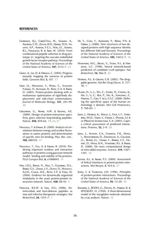 REFERENCES
Giordano, R.J., Card´o-Vila, M., Salameh, A.,
Anobom, C.D., Zeitlin, B.D., Hawke, D.H., Va-
lente, A.P., Almeida, F.C.L., N¨or, J.E., Sidman,
R.L., Pasqualini, R. & Arap, W. (2010). From
combinatorial peptide selection to drug pro-
totype (i): targeting the vascular endothelial
growth factor receptor pathway. Proceedings
of the National Academy of Sciences of the
United States of America, 107, 5112–7. 25
Grant, A., Lee, D. & Orengo, C. (2004). Progress
towards mapping the universe of protein
folds. Genome Biol, 5, 107. 17
Gray, J.J., Moughon, S., Wang, C., Schueler-
Furman, O., Kuhlman, B., Rohl, C.A. & Baker,
D. (2003). Protein-protein docking with si-
multaneous optimization of rigid-body dis-
placement and side-chain conformations.
Journal of Molecular Biology, 331, 281–99.
20
Grigoryan, G., Reinke, A.W. & Keating, A.E.
(2009). Design of protein-interaction speci-
ficity gives selective bzip-binding peptides.
Nature, 458, 859–64. 19, 23, 27
Haliloglu, T. & Erman, B. (2009). Analysis of cor-
relations between energy and residue fluctu-
ations in native proteins and determination
of specific sites for binding. Phys. Rev. Lett.,
102, 088103. 11
Haliloglu, T., Gul, A. & Erman, B. (2010). Pre-
dicting important residues and interaction
pathways in proteins using gaussian network
model: binding and stability of hla proteins.
PLoS Comput Biol, 6, e1000845. 11
Han, J.D.J., Bertin, N., Hao, T., Goldberg, D.S.,
Berriz, G.F., Zhang, L.V., Dupuy, D., Walhout,
A.J.M., Cusick, M.E., Roth, F.P. & Vidal, M.
(2004). Evidence for dynamically organized
modularity in the yeast protein-protein in-
teraction network. Nature, 430, 88–93. 4
Hancock, R.E.W. & Sahl, H.G. (2006). An-
timicrobial and host-defense peptides as
new anti-infective therapeutic strategies. Nat
Biotechnol, 24, 1551–7. 7
He, Y., Chen, Y., Alexander, P., Bryan, P.N. &
Orban, J. (2008). Nmr structures of two de-
signed proteins with high sequence identity
but different fold and function. Proceedings
of the National Academy of Sciences of the
United States of America, 105, 14412–7. 16
Honeyman, M.C., Brusic, V., Stone, N.L. & Har-
rison, L.C. (1998). Neural network-based
prediction of candidate t-cell epitopes. Nat
Biotechnol, 16, 966–9. 25
Hopkins, A.L. & Groom, C.R. (2002). The drug-
gable genome. Nat Rev Drug Discov, 1, 727–
30. 9
Huang, H., Li, L., Wu, C., Schibli, D., Colwill, K.,
Ma, S., Li, C., Roy, P., Ho, K., Songyang, Z.,
Pawson, T., Gao, Y. & Li, S.S.C. (2008). Defin-
ing the specificity space of the human src
homology 2 domain. Mol Cell Proteomics,
7, 768–84. 2
Janin, J., Henrick, K., Moult, J., Eyck, L.T., Stern-
berg, M.J.E., Vajda, S., Vakser, I., Wodak, S.J. &
of PRedicted Interactions, C.A. (2003). Capri:
a critical assessment of predicted interac-
tions. Proteins, 52, 2–9. 20
Jiang, L., Althoff, E.A., Clemente, F.R., Doyle,
L., Rothlisberger, D., Zanghellini, A., Gallaher,
J.L., Betker, J.L., Tanaka, F., Barbas, C.F., Hil-
vert, D., Houk, K.N., Stoddard, B.L. & Baker,
D. (2008). De novo computational design
of retro-aldol enzymes. Science, 319, 1387–
1391. 18
Jochim, A.L. & Arora, P.S. (2009). Assessment
of helical interfaces in protein-protein inter-
actions. Mol Biosyst, 5, 924–6. 27
Jones, S. & Thornton, J.M. (1996). Principles
of protein-protein interactions. Proceedings
of the National Academy of Sciences of the
United States of America, 93, 13–20. 10
Kendrew, J., BODO, G., Dintzis, H., Parrish, R. &
WYCKOFF, H. (1958). A three-dimensional
model of the myoglobin molecule obtained
by x-ray analysis. Nature. 12
36
 