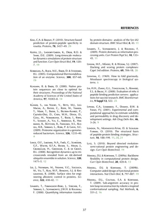 REFERENCES
King, C.A. & Bradley, P. (2010). Structure-based
prediction of protein-peptide specificity in
rosetta. Proteins, 78, 3437–49. 29
Klepeis, J.L., Lindorff-Larsen, K., Dror, R.O. &
Shaw, D.E. (2009). Long-timescale molecu-
lar dynamics simulations of protein structure
and function. Curr Opin Struct Biol, 19, 120–
7. 19
Korkegian, A., Black, M.E., Baker, D. & Stoddard,
B.L. (2005). Computational thermostabiliza-
tion of an enzyme. Science, 308, 857–60.
19
Kuhlman, B. & Baker, D. (2000). Native pro-
tein sequences are close to optimal for
their structures. Proceedings of the National
Academy of Sciences of the United States of
America, 97, 10383–8. 14
K¨uhner, S., van Noort, V., Betts, M.J., Leo-
Macias, A., Batisse, C., Rode, M., Yamada,
T., Maier, T., Bader, S., Beltran-Alvarez, P.,
Casta˜no-Diez, D., Chen, W.H., Devos, D.,
G¨uell, M., Norambuena, T., Racke, I., Rybin,
V., Schmidt, A., Yus, E., Aebersold, R., Her-
rmann, R., B¨ottcher, B., Frangakis, A.S., Rus-
sell, R.B., Serrano, L., Bork, P. & Gavin, A.C.
(2009). Proteome organization in a genome-
reduced bacterium. Science, 326, 1235–40.
4
Lange, O.F., Lakomek, N.A., Far`es, C., Schr¨oder,
G.F., Walter, K.F.A., Becker, S., Meiler, J.,
Grubm¨uller, H., Griesinger, C. & de Groot,
B.L. (2008). Recognition dynamics up to mi-
croseconds revealed from an rdc-derived
ubiquitin ensemble in solution. Science, 320,
1471–5. 12
Lee, J., Natarajan, M., Nashine, V.C., Socolich,
M., Vo, T., Russ, W.P., Benkovic, S.J. & Ran-
ganathan, R. (2008). Surface sites for engi-
neering allosteric control in proteins. Sci-
ence, 322, 438–42. 11
Lenaerts, T., Ferkinghoff-Borg, J., Stricher, F.,
Serrano, L., Schymkowitz, J.W.H. & Rousseau,
F. (2008). Quantifying information transfer
by protein domains: analysis of the fyn sh2
domain structure. BMC Struct Biol, 8, 43. 11
Lenaerts, T., Schymkowitz, J. & Rousseau, F.
(2009). Protein domains as information pro-
cessing units. Curr Protein Pept Sci, 10, 133–
45. 11
Lensink, M.F., M´endez, R. & Wodak, S.J. (2007).
Docking and scoring protein complexes:
Capri 3rd edition. Proteins, 69, 704–18. 20
Levinthal, C. (1969). How to fold graciously.
Mossbauer spectroscopy in biological sys-
tems. 6
Lin, H.H., Zhang, G.L., Tongchusak, S., Reinherz,
E.L. & Brusic, V. (2008). Evaluation of mhc-ii
peptide binding prediction servers: applica-
tions for vaccine research. BMC Bioinformat-
ics, 9 Suppl 12, S22. 25
Lipinski, C.A., Lombardo, F., Dominy, B.W. &
Feeney, P.J. (2001). Experimental and com-
putational approaches to estimate solubility
and permeability in drug discovery and de-
velopment settings. Adv Drug Deliv Rev, 46,
3–26. 9
London, N., Movshovitz-Attias, D. & Schueler-
Furman, O. (2010). The structural basis
of peptide-protein binding strategies. Struc-
ture, 18, 188–199. 11, 20, 21
Lutz, S. (2010). Beyond directed evolution-
semi-rational protein engineering and de-
sign. Curr Opin Biotechnol. 19
Mandell, D.J. & Kortemme, T. (2009a). Backbone
flexibility in computational protein design.
Curr Opin Biotechnol, 20, 420–8. 13
Mandell, D.J. & Kortemme, T. (2009b).
Computer-aided design of functional protein
interactions. Nat Chem Biol, 5, 797–807. 19
Mandell, D.J., Coutsias, E.A. & Kortemme,
T. (2009). Sub-angstrom accuracy in pro-
tein loop reconstruction by robotics-inspired
conformational sampling. Nat Methods, 6,
551–2. 16
37
 