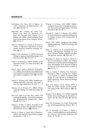 REFERENCES
McCammon, J.A., Gelin, B.R. & Karplus, M.
(1977). Dynamics of folded proteins. Na-
ture, 267, 585–90. 18
Moellering, R.E., Cornejo, M., Davis, T.N.,
Bianco, C.D., Aster, J.C., Blacklow, S.C.,
Kung, A.L., Gilliland, D.G., Verdine, G.L. &
Bradner, J.E. (2009). Direct inhibition of the
notch transcription factor complex. Nature,
462, 182–8. 27
Moult, J., Pedersen, J.T., Judson, R. & Fidelis, K.
(1995). A large-scale experiment to assess
protein structure prediction methods. Pro-
teins, 23, ii–v. 14
Murray, C.W. & Blundell, T.L. (2010). Structural
biology in fragment-based drug design. Curr
Opin Struct Biol, 20, 497–507. 23
Naider, F. & Anglister, J. (2009). Peptides in the
treatment of aids. Curr Opin Struct Biol, 19,
473–82. 26
Nam, Y., Sliz, P., Song, L., Aster, J.C. & Blacklow,
S.C. (2006). Structural basis for cooperativity
in recruitment of maml coactivators to notch
transcription complexes. Cell, 124, 973–83.
26
Neduva, V. & Russell, R.B. (2006). Peptides me-
diating interaction networks: new leads at
last. Curr Opin Biotechnol, 17, 465–71. 7, 8
Onuchic, J.N. & Wolynes, P.G. (2004). Theory
of protein folding. Curr Opin Struct Biol, 14,
70–5. 5
Patel, L.N., Zaro, J.L. & Shen, W.C. (2007). Cell
penetrating peptides: intracellular pathways
and pharmaceutical perspectives. Pharm
Res, 24, 1977–92. 8
Pawson, T. & Nash, P. (2003). Assembly of cell
regulatory systems through protein interac-
tion domains. Science, 300, 445–52. 7
Pechon, P., Tartar, A., Dunn, M.K. & Reichert, J.
(2010). Development and trends for peptide
therapeutics. 1–48. 9, 10
Petsalaki, E. & Russell, R.B. (2008). Peptide-
mediated interactions in biological systems:
new discoveries and applications. Curr Opin
Biotechnol, 19, 344–50. 8
Petsalaki, E., Stark, A. & Russell, R.B. (2009).
Accurate prediction of peptide binding sites
on protein surfaces. PLoS Comput Biol, 5,
e1000335. 28
Pryciak, P.M. (2009). Designing new cellular
signaling pathways. Chemistry & Biology, 16,
249–254. 20
Raveh, B., London, N. & Schueler-Furman, O.
(2010). Sub-angstrom modeling of com-
plexes between flexible peptides and glob-
ular proteins. Proteins, 78, 2029–40. 29
Reichmann, D., Rahat, O., Albeck, S., Meged, R.,
Dym, O. & Schreiber, G. (2005). The modular
architecture of protein-protein binding inter-
faces. Proceedings of the National Academy
of Sciences of the United States of America,
102, 57–62. 11
Reina, J., Lacroix, E., Hobson, S.D., Fernandez-
Ballester, G., Rybin, V., Schwab, M.S., Serrano,
L. & Gonzalez, C. (2002). Computer-aided
design of a pdz domain to recognize new
target sequences. Nature Structural Biology,
9, 621–7. 23, 29
Rohl, C.A., Strauss, C.E.M., Misura, K.M.S. &
Baker, D. (2004). Protein structure predic-
tion using rosetta. Meth Enzymol, 383, 66–
93. 17
Romero, P.A. & Arnold, F.H. (2009). Exploring
protein fitness landscapes by directed evo-
lution. Nat Rev Mol Cell Biol, 10, 866–76.
19
Rose, G.D. & Creamer, T.P. (1994). Protein fold-
ing: predicting predicting. Proteins, 19, 1–3.
15
Roy, A., Kucukural, A. & Zhang, Y. (2010). I-
tasser: a unified platform for automated pro-
tein structure and function prediction. Nat
Protoc, 5, 725–38. 16
38
 