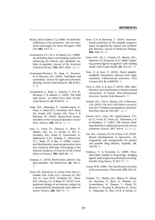 REFERENCES
Russell, R.B. & Gibson, T.J. (2008). A careful dis-
orderliness in the proteome: sites for inter-
action and targets for future therapies. FEBS
Lett, 582, 1271–5. 7
Schafmeister, C.E., Po, J. & Verdine, G.L. (2000).
An all-hydrocarbon cross-linking system for
enhancing the helicity and metabolic sta-
bility of peptides. Journal of the American
Chemical Society, 122, 5891–5892. 26, 27
Schneidman-Duhovny, D., Inbar, Y., Nussinov,
R. & Wolfson, H.J. (2005). Patchdock and
symmdock: servers for rigid and symmetric
docking. Nucleic Acids Research, 33, W363–
7. 20
Schymkowitz, J., Borg, J., Stricher, F., Nys, R.,
Rousseau, F. & Serrano, L. (2005). The foldx
web server: an online force field. Nucleic
Acids Research, 33, W382–8. 14
Shaw, D.E., Maragakis, P., Lindorff-Larsen, K.,
Piana, S., Dror, R.O., Eastwood, M.P., Bank,
J.A., Jumper, J.M., Salmon, J.K., Shan, Y. &
Wriggers, W. (2010). Atomic-level charac-
terization of the structural dynamics of pro-
teins. Science, 330, 341–6. 12, 19
Shen, Y., Lange, O., Delaglio, F., Rossi, P.,
Aramini, J.M., Liu, G., Eletsky, A., Wu, Y.,
Singarapu, K.K., Lemak, A., Ignatchenko, A.,
Arrowsmith, C.H., Szyperski, T., Montelione,
G.T., Baker, D. & Bax, A. (2008). Consis-
tent blind protein structure generation from
nmr chemical shift data. Proceedings of the
National Academy of Sciences of the United
States of America, 105, 4685–90. 18
Sheridan, C. (2010). Roche backs aileron’s sta-
pled peptides. Nat Biotechnol, 28, 992–3.
27
Siegel, J.B., Zanghellini, A., Lovick, H.M., Kiss, G.,
Lambert, A.R., Clair, J.L.S., Gallaher, J.L., Hil-
vert, D., Gelb, M.H., Stoddard, B.L., Houk,
K.N., Michael, F.E. & Baker, D. (2010). Com-
putational design of an enzyme catalyst for
a stereoselective bimolecular diels-alder re-
action. Science, 329, 309–13. 18
Smith, C.A. & Kortemme, T. (2010). Structure-
based prediction of the peptide sequence
space recognized by natural and synthetic
pdz domains. Journal of Molecular Biology,
402, 460–74. 29
Smith, R.D., Hu, L., Falkner, J.A., Benson, M.L.,
Nerothin, J.P. & Carlson, H.A. (2006). Explor-
ing protein-ligand recognition with binding
moad. J Mol Graph Model, 24, 414–25. 10
Stein, A. & Aloy, P. (2010). Novel peptide-
mediated interactions derived from high-
resolution 3-dimensional structures. PLoS
Comput Biol, 6, e1000789. 21
Stein, A., C´eol, A. & Aloy, P. (2010). 3did: iden-
tification and classification of domain-based
interactions of known three-dimensional
structure. Nucleic Acids Research. 21
Stewart, M.L., Fire, E., Keating, A.E. & Walensky,
L.D. (2010). The mcl-1 bh3 helix is an exclu-
sive mcl-1 inhibitor and apoptosis sensitizer.
Nat Chem Biol, 6, 595–601. 26, 27
Stiffler, M.A., Chen, J.R., Grantcharova, V.P.,
Lei, Y., Fuchs, D., Allen, J.E., Zaslavskaia, L.A.
& MacBeath, G. (2007). Pdz domain bind-
ing selectivity is optimized across the mouse
proteome. Science, 317, 364–9. 22, 23, 25
Tan, M.L., Choong, P.F.M. & Dass, C.R. (2010).
Recent developments in liposomes, mi-
croparticles and nanoparticles for protein
and peptide drug delivery. Peptides, 31,
184–93. 8
Tanrikulu, Y. & Schneider, G. (2008). Pseu-
doreceptor models in drug design: bridging
ligand- and receptor-based virtual screening.
Nat Rev Drug Discov, 7, 667–77. 24
Taylor, W.R. (1986). The classification of amino
acid conservation. J Theor Biol, 119, 205–18.
4
Thorsen, T.S., Madsen, K.L., Rebola, N., Rathje,
M., Anggono, V., Bach, A., Moreira, I.S.,
Stuhr-Hansen, N., Dyhring, T., Peters, D.,
Beuming, T., Huganir, R., Weinstein, H., Mulle,
C., Strmgaard, K., Rnn, L.C.B. & Gether, U.
39
 