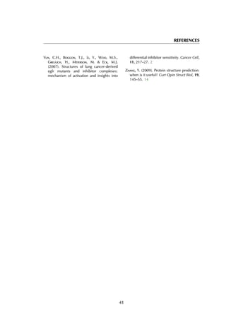 REFERENCES
Yun, C.H., Boggon, T.J., Li, Y., Woo, M.S.,
Greulich, H., Meyerson, M. & Eck, M.J.
(2007). Structures of lung cancer-derived
egfr mutants and inhibitor complexes:
mechanism of activation and insights into
differential inhibitor sensitivity. Cancer Cell,
11, 217–27. 2
Zhang, Y. (2009). Protein structure prediction:
when is it useful? Curr Opin Struct Biol, 19,
145–55. 14
41
 