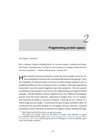 2Fragmenting protein space
This chapter is based on
BriX: a database of protein building blocks for structural analysis, modeling and design.
Peter Vanhee*, Erik Verschueren*, Lies Baeten, Francois Stricher, Luis Serrano, Frederic Rousseau
and Joost Schymkowitz. 1 Nucleic Acids Research 2, January 2011.
H
igh-resolution structures of proteins remain the most valuable source for un-
derstanding their function in the cell and provide leads for drug design. Since
the availability of sufficient protein structures to tackle complex problems such as
modeling backbone moves or docking remains a problem, alternative approaches
using small, recurrent protein fragments have been proposed. Here we present
two databases that provide a vast resource for implementing such fragment-based
strategies. The BriX database contains fragments from over 7000 non-homologous
proteins from the Astral collection, segmented in lengths from 4 to 14 residues
and clustered according to structural similarity, summing up to a content of 2
million fragments per length. To overcome the lack of loops classified in BriX, we
constructed the Loop BriX database of non-regular structure elements, clustered
according to end-to-end distance between the regular residues flanking the loop.
1
Peter Vanhee and Erik Verschueren are joint first authors.
2
This paper was recently chosen by the Editors of Nucleic Acids Research to appear
on a selected Featured Articles page (http://www.oxfordjournals.org/our_journals/nar/
featured_articles.html), representing the top 5% of NAR papers in terms of originality, signif-
icance and scientific excellence.
43
 