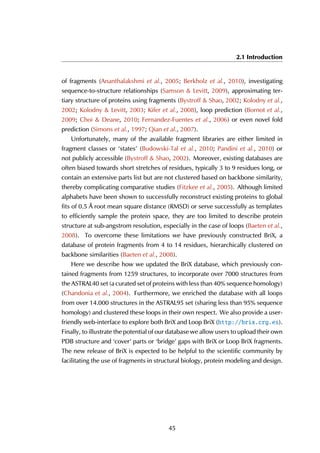 2.1 Introduction
of fragments (Ananthalakshmi et al., 2005; Berkholz et al., 2010), investigating
sequence-to-structure relationships (Samson & Levitt, 2009), approximating ter-
tiary structure of proteins using fragments (Bystroff & Shao, 2002; Kolodny et al.,
2002; Kolodny & Levitt, 2003; Kifer et al., 2008), loop prediction (Bornot et al.,
2009; Choi & Deane, 2010; Fernandez-Fuentes et al., 2006) or even novel fold
prediction (Simons et al., 1997; Qian et al., 2007).
Unfortunately, many of the available fragment libraries are either limited in
fragment classes or ‘states’ (Budowski-Tal et al., 2010; Pandini et al., 2010) or
not publicly accessible (Bystroff & Shao, 2002). Moreover, existing databases are
often biased towards short stretches of residues, typically 3 to 9 residues long, or
contain an extensive parts list but are not clustered based on backbone similarity,
thereby complicating comparative studies (Fitzkee et al., 2005). Although limited
alphabets have been shown to successfully reconstruct existing proteins to global
fits of 0.5 Å root mean square distance (RMSD) or serve successfully as templates
to efficiently sample the protein space, they are too limited to describe protein
structure at sub-angstrom resolution, especially in the case of loops (Baeten et al.,
2008). To overcome these limitations we have previously constructed BriX, a
database of protein fragments from 4 to 14 residues, hierarchically clustered on
backbone similarities (Baeten et al., 2008).
Here we describe how we updated the BriX database, which previously con-
tained fragments from 1259 structures, to incorporate over 7000 structures from
the ASTRAL40 set (a curated set of proteins with less than 40% sequence homology)
(Chandonia et al., 2004). Furthermore, we enriched the database with all loops
from over 14.000 structures in the ASTRAL95 set (sharing less than 95% sequence
homology) and clustered these loops in their own respect. We also provide a user-
friendly web-interface to explore both BriX and Loop BriX (http://brix.crg.es).
Finally, to illustrate the potential of our database we allow users to upload their own
PDB structure and ‘cover’ parts or ‘bridge’ gaps with BriX or Loop BriX fragments.
The new release of BriX is expected to be helpful to the scientific community by
facilitating the use of fragments in structural biology, protein modeling and design.
45
 