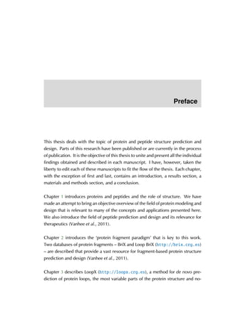 Preface
This thesis deals with the topic of protein and peptide structure prediction and
design. Parts of this research have been published or are currently in the process
of publication. It is the objective of this thesis to unite and present all the individual
findings obtained and described in each manuscript. I have, however, taken the
liberty to edit each of these manuscripts to fit the flow of the thesis. Each chapter,
with the exception of first and last, contains an introduction, a results section, a
materials and methods section, and a conclusion.
Chapter 1 introduces proteins and peptides and the role of structure. We have
made an attempt to bring an objective overview of the field of protein modeling and
design that is relevant to many of the concepts and applications presented here.
We also introduce the field of peptide prediction and design and its relevance for
therapeutics (Vanhee et al., 2011).
Chapter 2 introduces the ‘protein fragment paradigm’ that is key to this work.
Two databases of protein fragments – BriX and Loop BriX (http://brix.crg.es)
– are described that provide a vast resource for fragment-based protein structure
prediction and design (Vanhee et al., 2011).
Chapter 3 describes LoopX (http://loopx.crg.es), a method for de novo pre-
diction of protein loops, the most variable parts of the protein structure and no-
 
