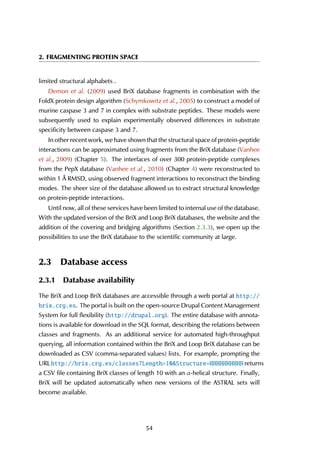2. FRAGMENTING PROTEIN SPACE
limited structural alphabets .
Demon et al. (2009) used BriX database fragments in combination with the
FoldX protein design algorithm (Schymkowitz et al., 2005) to construct a model of
murine caspase 3 and 7 in complex with substrate peptides. These models were
subsequently used to explain experimentally observed differences in substrate
specificity between caspase 3 and 7.
In other recent work, we have shown that the structural space of protein-peptide
interactions can be approximated using fragments from the BriX database (Vanhee
et al., 2009) (Chapter 5). The interfaces of over 300 protein-peptide complexes
from the PepX database (Vanhee et al., 2010) (Chapter 4) were reconstructed to
within 1 Å RMSD, using observed fragment interactions to reconstruct the binding
modes. The sheer size of the database allowed us to extract structural knowledge
on protein-peptide interactions.
Until now, all of these services have been limited to internal use of the database.
With the updated version of the BriX and Loop BriX databases, the website and the
addition of the covering and bridging algorithms (Section 2.3.3), we open up the
possibilities to use the BriX database to the scientific community at large.
2.3 Database access
2.3.1 Database availability
The BriX and Loop BriX databases are accessible through a web portal at http://
brix.crg.es. The portal is built on the open-source Drupal Content Management
System for full flexibility (http://drupal.org). The entire database with annota-
tions is available for download in the SQL format, describing the relations between
classes and fragments. As an additional service for automated high-throughput
querying, all information contained within the BriX and Loop BriX database can be
downloaded as CSV (comma-separated values) lists. For example, prompting the
URL http://brix.crg.es/classes?Length=10&Structure=HHHHHHHHHH returns
a CSV file containing BriX classes of length 10 with an α-helical structure. Finally,
BriX will be updated automatically when new versions of the ASTRAL sets will
become available.
54
 