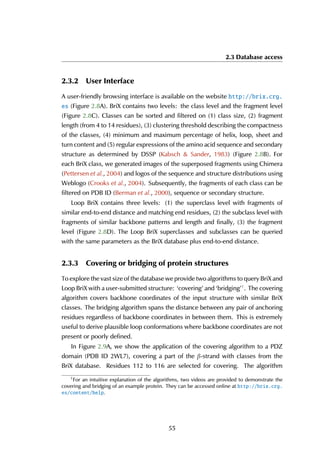 2.3 Database access
2.3.2 User Interface
A user-friendly browsing interface is available on the website http://brix.crg.
es (Figure 2.8A). BriX contains two levels: the class level and the fragment level
(Figure 2.8C). Classes can be sorted and filtered on (1) class size, (2) fragment
length (from 4 to 14 residues), (3) clustering threshold describing the compactness
of the classes, (4) minimum and maximum percentage of helix, loop, sheet and
turn content and (5) regular expressions of the amino acid sequence and secondary
structure as determined by DSSP (Kabsch & Sander, 1983) (Figure 2.8B). For
each BriX class, we generated images of the superposed fragments using Chimera
(Pettersen et al., 2004) and logos of the sequence and structure distributions using
Weblogo (Crooks et al., 2004). Subsequently, the fragments of each class can be
filtered on PDB ID (Berman et al., 2000), sequence or secondary structure.
Loop BriX contains three levels: (1) the superclass level with fragments of
similar end-to-end distance and matching end residues, (2) the subclass level with
fragments of similar backbone patterns and length and finally, (3) the fragment
level (Figure 2.8D). The Loop BriX superclasses and subclasses can be queried
with the same parameters as the BriX database plus end-to-end distance.
2.3.3 Covering or bridging of protein structures
To explore the vast size of the database we provide two algorithms to query BriX and
Loop BriX with a user-submitted structure: ‘covering’ and ‘bridging’1
. The covering
algorithm covers backbone coordinates of the input structure with similar BriX
classes. The bridging algorithm spans the distance between any pair of anchoring
residues regardless of backbone coordinates in between them. This is extremely
useful to derive plausible loop conformations where backbone coordinates are not
present or poorly defined.
In Figure 2.9A, we show the application of the covering algorithm to a PDZ
domain (PDB ID 2WL7), covering a part of the β-strand with classes from the
BriX database. Residues 112 to 116 are selected for covering. The algorithm
1
For an intuitive explanation of the algorithms, two videos are provided to demonstrate the
covering and bridging of an example protein. They can be accessed online at http://brix.crg.
es/content/help.
55
 