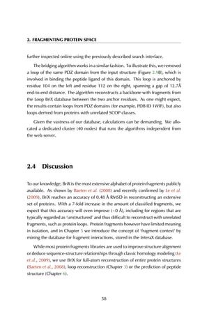 2. FRAGMENTING PROTEIN SPACE
further inspected online using the previously described search interface.
The bridging algorithm works in a similar fashion. To illustrate this, we removed
a loop of the same PDZ domain from the input structure (Figure 2.9B), which is
involved in binding the peptide ligand of this domain. This loop is anchored by
residue 104 on the left and residue 112 on the right, spanning a gap of 12.7Å
end-to-end distance. The algorithm reconstructs a backbone with fragments from
the Loop BriX database between the two anchor residues. As one might expect,
the results contain loops from PDZ domains (for example, PDB ID 1WIF), but also
loops derived from proteins with unrelated SCOP classes.
Given the vastness of our database, calculations can be demanding. We allo-
cated a dedicated cluster (40 nodes) that runs the algorithms independent from
the web server.
2.4 Discussion
To our knowledge, BriX is the most extensive alphabet of protein fragments publicly
available. As shown by Baeten et al. (2008) and recently confirmed by Le et al.
(2009), BriX reaches an accuracy of 0.48 Å RMSD in reconstructing an extensive
set of proteins. With a 7-fold increase in the amount of classified fragments, we
expect that this accuracy will even improve (∼0 Å), including for regions that are
typically regarded as ‘unstructured’ and thus difficult to reconstruct with unrelated
fragments, such as protein loops. Protein fragments however have limited meaning
in isolation, and in Chapter 5 we introduce the concept of ‘fragment context’ by
mining the database for fragment interactions, stored in the InteraX database.
While most protein fragments libraries are used to improve structure alignment
or deduce sequence-structure relationships through classic homology modeling (Le
et al., 2009), we use BriX for full-atom reconstruction of entire protein structures
(Baeten et al., 2008), loop reconstruction (Chapter 3) or the prediction of peptide
structure (Chapter 6).
58
 