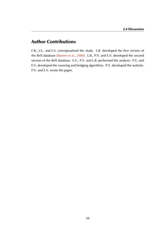 2.4 Discussion
Author Contributions
F.R., J.S., and L.S. conceptualized the study. L.B. developed the first version of
the BriX database (Baeten et al., 2008). L.B., P.V. and E.V. developed the second
version of the BriX database. E.V., P.V. and L.B. performed the analysis. P.V. and
E.V. developed the covering and bridging algorithms. P.V. developed the website.
P.V. and E.V. wrote the paper.
59
 