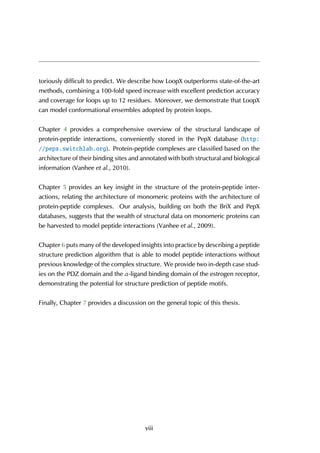 toriously difficult to predict. We describe how LoopX outperforms state-of-the-art
methods, combining a 100-fold speed increase with excellent prediction accuracy
and coverage for loops up to 12 residues. Moreover, we demonstrate that LoopX
can model conformational ensembles adopted by protein loops.
Chapter 4 provides a comprehensive overview of the structural landscape of
protein-peptide interactions, conveniently stored in the PepX database (http:
//pepx.switchlab.org). Protein-peptide complexes are classified based on the
architecture of their binding sites and annotated with both structural and biological
information (Vanhee et al., 2010).
Chapter 5 provides an key insight in the structure of the protein-peptide inter-
actions, relating the architecture of monomeric proteins with the architecture of
protein-peptide complexes. Our analysis, building on both the BriX and PepX
databases, suggests that the wealth of structural data on monomeric proteins can
be harvested to model peptide interactions (Vanhee et al., 2009).
Chapter 6 puts many of the developed insights into practice by describing a peptide
structure prediction algorithm that is able to model peptide interactions without
previous knowledge of the complex structure. We provide two in-depth case stud-
ies on the PDZ domain and the α-ligand binding domain of the estrogen receptor,
demonstrating the potential for structure prediction of peptide motifs.
Finally, Chapter 7 provides a discussion on the general topic of this thesis.
viii
 