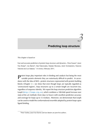 3Predicting loop structure
This chapter is based on
Fast and accurate prediction of protein loop structure and dynamics. Peter Vanhee*, Joost
Van Durme*, Lies Baeten*, Erik Verschueren, Frederic Rousseau, Joost Schymkowitz, Francois
Stricher and Luis Serrano.1 In review, February 2011.
P
rotein loops play important roles in binding and catalysis but being the most
variable protein elements they are notoriously difficult to predict. In accor-
dance with the idea of BriX – protein structures represented with protein building
blocks (Chapter 2) – we show that even though loops are typically regarded as
‘unstructured regions’, loop structures up to a certain length are recurrent too,
regardless of sequence identity. We report the loop structure prediction algorithm
LoopX (http://loopx.crg.es), which combines a 100-fold speed increase over
state-of-the art methods (from days to hours) with excellent prediction accuracy
and coverage for loops up to 12 residues. Moreover, we demonstrate that LoopX
can be used to model the conformational ensemble adopted by protein loops upon
ligand binding.
1
Peter Vanhee, Joost Van Durme and Lies Baeten are joint first authors.
63
 