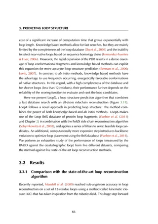 3. PREDICTING LOOP STRUCTURE
cost of a significant increase of computation time that grows exponentially with
loop length. Knowledge based methods allow for fast searches, but they are mainly
limited by the completeness of the loop database (Du et al., 2003) and the inability
to select near-native loops based on sequence homology alone (Fernandez-Fuentes
& Fiser, 2006). However, the rapid expansion of the PDB results in a dense cover-
age of loop conformational fragments and knowledge based methods can exploit
this expansion for more accurate loop structure prediction (Berman et al., 2000;
Levitt, 2007). In contrast to ab initio methods, knowledge based methods have
the advantage to use frequently occurring, energetically favorable conformations
of native structures. In this regard, with a high completeness of the database and
for shorter loops (less than 12 residues), their performance further depends on the
reliability of the scoring function to evaluate and rank the loop candidates.
Here we present LoopX, a loop structure prediction algorithm that combines
a fast database search with an all-atom sidechain reconstruction (Figure 3.11).
LoopX follows a novel approach in predicting loop structure: the method com-
bines the power of both knowledge-based and ab initio methods. LoopX makes
use of the Loop BriX database of protein loop fragments (Vanhee et al. (2011)
and Chapter 2) in combination with the FoldX side chain reconstruction algorithm
(Schymkowitz et al., 2005), and applies a series of filters to select feasible loop can-
didates. An additional, computationally more expensive step introduces backbone
variation to optimize loop placement using the BriX database (Vanhee et al., 2011).
We perform an exhaustive study of the performance of loops (measured by the
RMSD against the crystallographic loop) from five different datasets, comparing
the method against five state-of-the-art loop reconstruction methods.
3.2 Results
3.2.1 Comparison with the state-of-the-art loop reconstruction
algorithm
Recently reported, Mandell et al. (2009) reached sub-angstrom accuracy in loop
reconstruction on a set of 12-residue loops using a method called kinematic clo-
sure (KIC) that has taken inspiration from the robotics field. This huge step forward
66
 