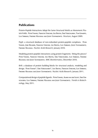 Publications
Protein-Peptide Interactions Adopt the Same Structural Motifs as Monomeric Pro-
tein Folds. Peter Vanhee, Francois Stricher, Lies Baeten, Erik Verschueren, Tom Lenaerts,
Luis Serrano, Frederic Rousseau and Joost Schymkowitz. Structure, August 2009.
PepX: a structural database of non-redundant protein-peptide complexes. Peter
Vanhee, Joke Reumers, Francois Stricher, Lies Baeten, Luis Serrano, Joost Schymkowitz,
Frederic Rousseau. Nucleic Acids Research, January 2010.
Modeling protein-peptide interactions using protein fragments: fitting the pieces?
Peter Vanhee, Francois Stricher, Lies Baeten, Erik Verschueren, Luis Serrano, Frederic
Rousseau and Joost Schymkowitz. BMC Bioinformatics, December 2010.
BriX: a database of protein building blocks for structural analysis, modeling and
design. Peter Vanhee*, Erik Verschueren*, Lies Baeten, Francois Stricher, Luis Serrano,
Frederic Rousseau and Joost Schymkowitz. Nucleic Acids Research, January 2011.
Computational design of peptide ligands. Peter Vanhee, Almer van der Sloot, Erik Ver-
schueren, Luis Serrano, Frederic Rousseau and Joost Schymkowitz. Trends in Biotech-
nology, May 2011.
ix
 