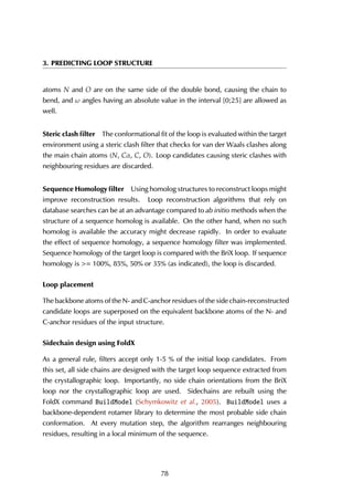 3. PREDICTING LOOP STRUCTURE
atoms N and O are on the same side of the double bond, causing the chain to
bend, and ω angles having an absolute value in the interval [0;25] are allowed as
well.
Steric clash ﬁlter The conformational fit of the loop is evaluated within the target
environment using a steric clash filter that checks for van der Waals clashes along
the main chain atoms (N, Cα, C, O). Loop candidates causing steric clashes with
neighbouring residues are discarded.
Sequence Homology ﬁlter Using homolog structures to reconstruct loops might
improve reconstruction results. Loop reconstruction algorithms that rely on
database searches can be at an advantage compared to ab initio methods when the
structure of a sequence homolog is available. On the other hand, when no such
homolog is available the accuracy might decrease rapidly. In order to evaluate
the effect of sequence homology, a sequence homology filter was implemented.
Sequence homology of the target loop is compared with the BriX loop. If sequence
homology is >= 100%, 85%, 50% or 35% (as indicated), the loop is discarded.
Loop placement
The backbone atoms of the N- and C-anchor residues of the side chain-reconstructed
candidate loops are superposed on the equivalent backbone atoms of the N- and
C-anchor residues of the input structure.
Sidechain design using FoldX
As a general rule, filters accept only 1-5 % of the initial loop candidates. From
this set, all side chains are designed with the target loop sequence extracted from
the crystallographic loop. Importantly, no side chain orientations from the BriX
loop nor the crystallographic loop are used. Sidechains are rebuilt using the
FoldX command BuildModel (Schymkowitz et al., 2005). BuildModel uses a
backbone-dependent rotamer library to determine the most probable side chain
conformation. At every mutation step, the algorithm rearranges neighbouring
residues, resulting in a local minimum of the sequence.
78
 