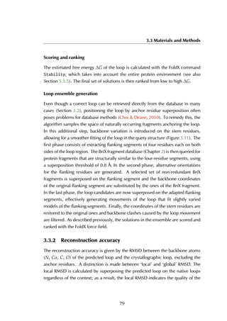 3.3 Materials and Methods
Scoring and ranking
The estimated free energy ∆G of the loop is calculated with the FoldX command
Stability, which takes into account the entire protein environment (see also
Section 5.3.5). The final set of solutions is then ranked from low to high ∆G.
Loop ensemble generation
Even though a correct loop can be retrieved directly from the database in many
cases (Section 3.2), positioning the loop by anchor residue superposition often
poses problems for database methods (Choi & Deane, 2010). To remedy this, the
algorithm samples the space of naturally occurring fragments anchoring the loop.
In this additional step, backbone variation is introduced on the stem residues,
allowing for a smoother fitting of the loop in the query structure (Figure 3.11). The
first phase consists of extracting flanking segments of four residues each on both
sides of the loop region. The BriX fragment database (Chapter 2) is then queried for
protein fragments that are structurally similar to the four-residue segments, using
a superposition threshold of 0.8 Å. In the second phase, alternative orientations
for the flanking residues are generated. A selected set of non-redundant BriX
fragments is superposed on the flanking segment and the backbone coordinates
of the original flanking segment are substituted by the ones of the BriX fragment.
In the last phase, the loop candidates are now superposed on the adapted flanking
segments, effectively generating movements of the loop that fit slightly varied
models of the flanking segments. Finally, the coordinates of the stem residues are
restored to the original ones and backbone clashes caused by the loop movement
are filtered. As described previously, the solutions in the ensemble are scored and
ranked with the FoldX force field.
3.3.2 Reconstruction accuracy
The reconstruction accuracy is given by the RMSD between the backbone atoms
(N, Cα, C, O) of the predicted loop and the crystallographic loop, excluding the
anchor residues. A distinction is made between ‘local’ and ‘global’ RMSD. The
local RMSD is calculated by superposing the predicted loop on the native loops
regardless of the context; as a result, the local RMSD indicates the quality of the
79
 