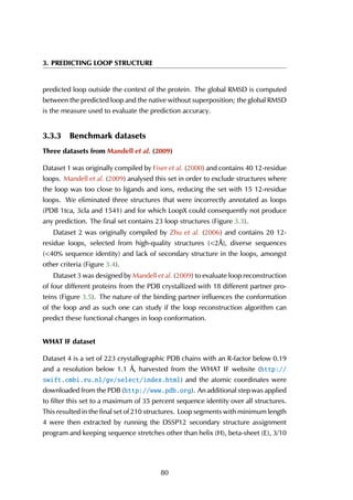 3. PREDICTING LOOP STRUCTURE
predicted loop outside the context of the protein. The global RMSD is computed
between the predicted loop and the native without superposition; the global RMSD
is the measure used to evaluate the prediction accuracy.
3.3.3 Benchmark datasets
Three datasets from Mandell et al. (2009)
Dataset 1 was originally compiled by Fiser et al. (2000) and contains 40 12-residue
loops. Mandell et al. (2009) analysed this set in order to exclude structures where
the loop was too close to ligands and ions, reducing the set with 15 12-residue
loops. We eliminated three structures that were incorrectly annotated as loops
(PDB 1tca, 3cla and 1541) and for which LoopX could consequently not produce
any prediction. The final set contains 23 loop structures (Figure 3.3).
Dataset 2 was originally compiled by Zhu et al. (2006) and contains 20 12-
residue loops, selected from high-quality structures (<2Å), diverse sequences
(<40% sequence identity) and lack of secondary structure in the loops, amongst
other criteria (Figure 3.4).
Dataset 3 was designed by Mandell et al. (2009) to evaluate loop reconstruction
of four different proteins from the PDB crystallized with 18 different partner pro-
teins (Figure 3.5). The nature of the binding partner influences the conformation
of the loop and as such one can study if the loop reconstruction algorithm can
predict these functional changes in loop conformation.
WHAT IF dataset
Dataset 4 is a set of 223 crystallographic PDB chains with an R-factor below 0.19
and a resolution below 1.1 Å, harvested from the WHAT IF website (http://
swift.cmbi.ru.nl/gv/select/index.html) and the atomic coordinates were
downloaded from the PDB (http://www.pdb.org). An additional step was applied
to filter this set to a maximum of 35 percent sequence identity over all structures.
This resulted in the final set of 210 structures. Loop segments with minimum length
4 were then extracted by running the DSSP12 secondary structure assignment
program and keeping sequence stretches other than helix (H), beta-sheet (E), 3/10
80
 