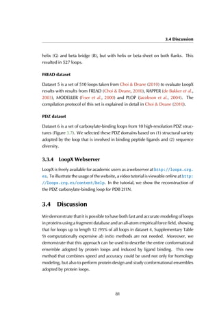 3.4 Discussion
helix (G) and beta bridge (B), but with helix or beta-sheet on both flanks. This
resulted in 527 loops.
FREAD dataset
Dataset 5 is a set of 510 loops taken from Choi & Deane (2010) to evaluate LoopX
results with results from FREAD (Choi & Deane, 2010), RAPPER (de Bakker et al.,
2003), MODELLER (Fiser et al., 2000) and PLOP (Jacobson et al., 2004). The
compilation protocol of this set is explained in detail in Choi & Deane (2010).
PDZ dataset
Dataset 6 is a set of carboxylate-binding loops from 10 high-resolution PDZ struc-
tures (Figure 3.7). We selected these PDZ domains based on (1) structural variety
adopted by the loop that is involved in binding peptide ligands and (2) sequence
diversity.
3.3.4 LoopX Webserver
LoopX is freely available for academic users as a webserver at http://loopx.crg.
es. To illustrate the usage of the website, a video tutorial is viewable online at http:
//loopx.crg.es/content/help. In the tutorial, we show the reconstruction of
the PDZ carboxylate-binding loop for PDB 2I1N.
3.4 Discussion
We demonstrate that it is possible to have both fast and accurate modeling of loops
in proteins using a fragment database and an all-atom empirical force field, showing
that for loops up to length 12 (95% of all loops in dataset 4, Supplementary Table
9) computationally expensive ab initio methods are not needed. Moreover, we
demonstrate that this approach can be used to describe the entire conformational
ensemble adopted by protein loops and induced by ligand binding. This new
method that combines speed and accuracy could be used not only for homology
modeling, but also to perform protein design and study conformational ensembles
adopted by protein loops.
81
 