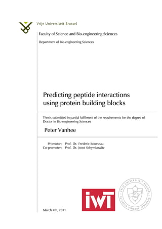 Faculty of Science and Bio-engineering Sciences
Department of Bio-engineering Sciences
Predicting peptide interactions
using protein building blocks
Thesis submitted in partial fulfilment of the requirements for the degree of
Doctor in Bio-engineering Sciences
Peter Vanhee
Promotor: Prof. Dr. Frederic Rousseau
Co-promoter: Prof. Dr. Joost Schymkowitz
March 4th, 2011
 