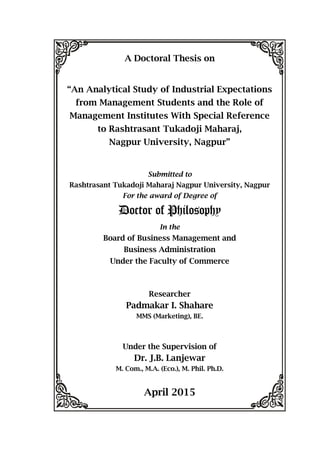 A Doctoral Thesis on
“An Analytical Study of Industrial Expectations
from Management Students and the Role of
Management Institutes With Special Reference
to Rashtrasant Tukadoji Maharaj,
Nagpur University, Nagpur”
Submitted to
Rashtrasant Tukadoji Maharaj Nagpur University, Nagpur
For the award of Degree of
Doctor of Philosophy
In the
Board of Business Management and
Business Administration
Under the Faculty of Commerce
Researcher
Padmakar I. Shahare
MMS (Marketing), BE.
Under the Supervision of
Dr. J.B. Lanjewar
M. Com., M.A. (Eco.), M. Phil. Ph.D.
April 2015
 