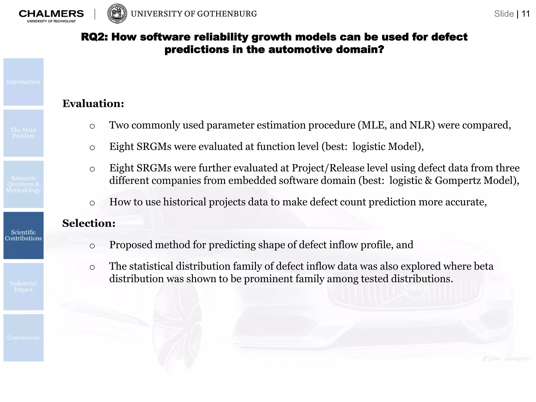 RQ2: How software reliability growth models can be used for defect
predictions in the automotive domain?
Evaluation:
o Two commonly used parameter estimation procedure (MLE, and NLR) were compared,
o Eight SRGMs were evaluated at function level (best: logistic Model),
o Eight SRGMs were further evaluated at Project/Release level using defect data from three
different companies from embedded software domain (best: logistic & Gompertz Model),
o How to use historical projects data to make defect count prediction more accurate,
Selection:
o Proposed method for predicting shape of defect inflow profile, and
o The statistical distribution family of defect inflow data was also explored where beta
distribution was shown to be prominent family among tested distributions.
Introduction
The Main
Problem
Research
Questions &
Methodology
Scientific
Contributions
Industrial
Impact
Conclusions
Slide | 11
 