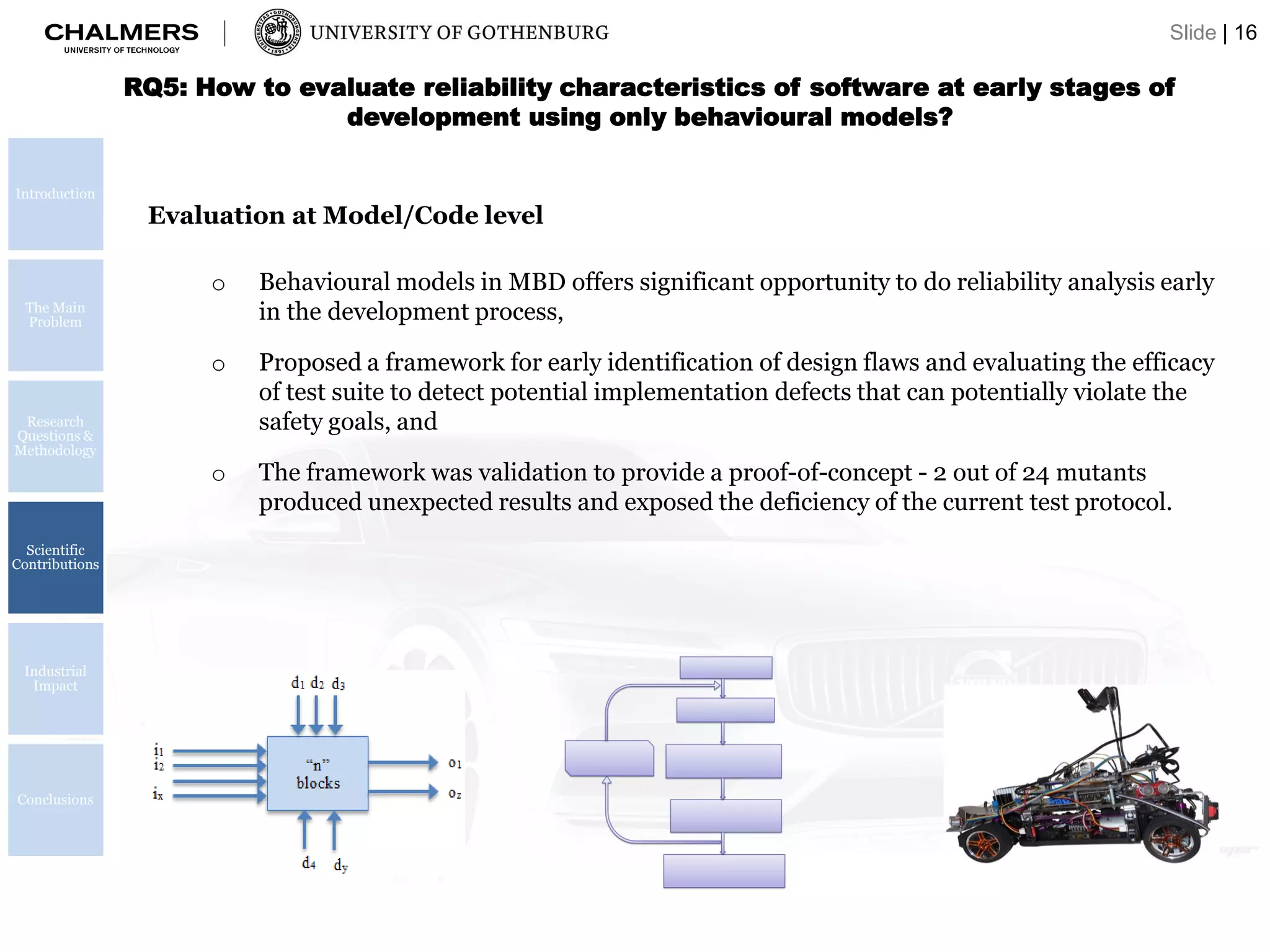 Introduction
The Main
Problem
Research
Questions &
Methodology
Scientific
Contributions
Industrial
Impact
Conclusions
RQ5: How to evaluate reliability characteristics of software at early stages of
development using only behavioural models?
Evaluation at Model/Code level
o Behavioural models in MBD offers significant opportunity to do reliability analysis early
in the development process,
o Proposed a framework for early identification of design flaws and evaluating the efficacy
of test suite to detect potential implementation defects that can potentially violate the
safety goals, and
o The framework was validation to provide a proof-of-concept - 2 out of 24 mutants
produced unexpected results and exposed the deficiency of the current test protocol.
Slide | 16
 