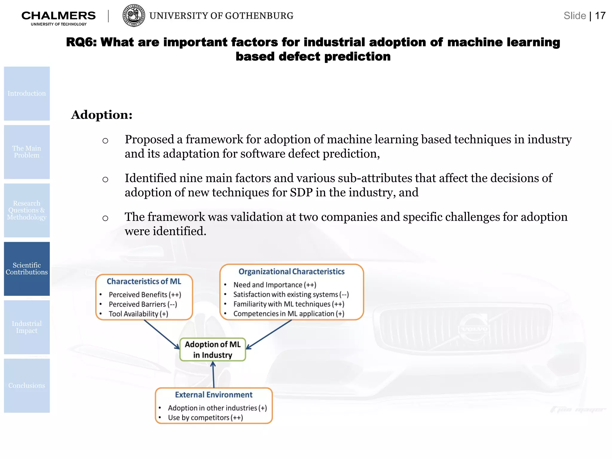Introduction
The Main
Problem
Research
Questions &
Methodology
Scientific
Contributions
Industrial
Impact
Conclusions
RQ6: What are important factors for industrial adoption of machine learning
based defect prediction
Adoption:
o Proposed a framework for adoption of machine learning based techniques in industry
and its adaptation for software defect prediction,
o Identified nine main factors and various sub-attributes that affect the decisions of
adoption of new techniques for SDP in the industry, and
o The framework was validation at two companies and specific challenges for adoption
were identified.
Slide | 17
 