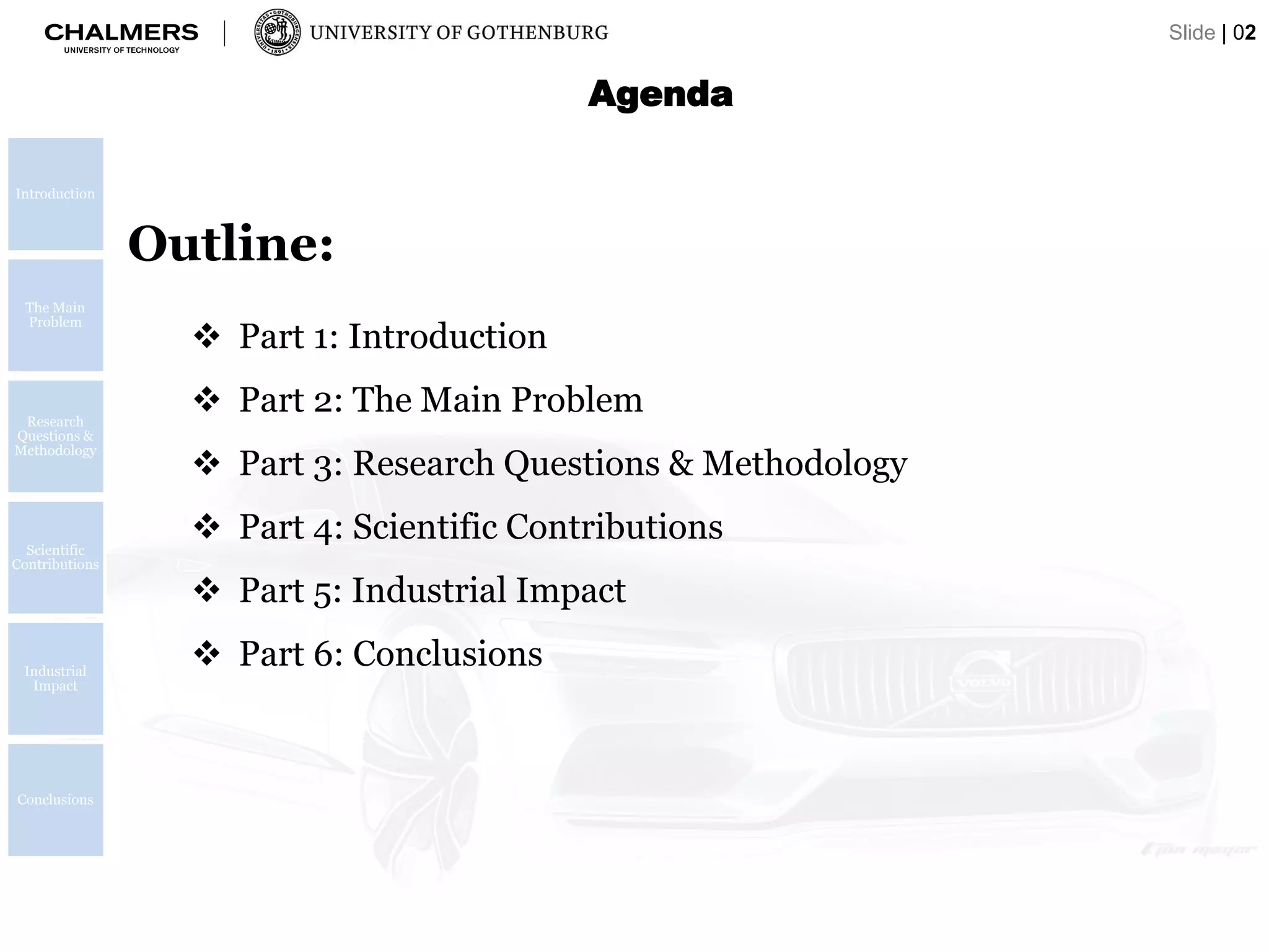 Outline:
 Part 1: Introduction
 Part 2: The Main Problem
 Part 3: Research Questions & Methodology
 Part 4: Scientific Contributions
 Part 5: Industrial Impact
 Part 6: Conclusions
Agenda
Slide | 02
Introduction
The Main
Problem
Research
Questions &
Methodology
Scientific
Contributions
Industrial
Impact
Conclusions
 