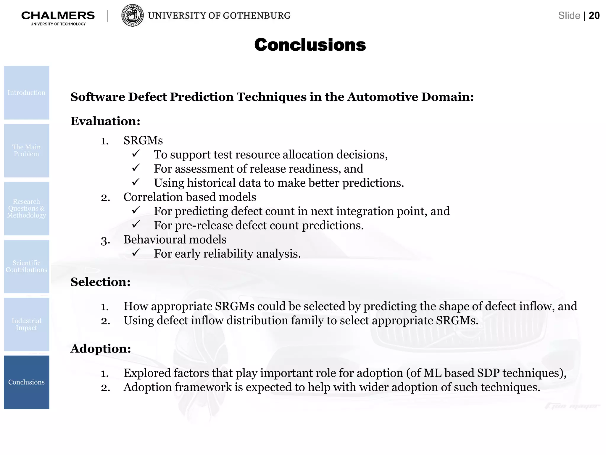 Introduction
The Main
Problem
Research
Questions &
Methodology
Scientific
Contributions
Industrial
Impact
Conclusions
Conclusions
Slide | 20
Software Defect Prediction Techniques in the Automotive Domain:
Evaluation:
1. SRGMs
 To support test resource allocation decisions,
 For assessment of release readiness, and
 Using historical data to make better predictions.
2. Correlation based models
 For predicting defect count in next integration point, and
 For pre-release defect count predictions.
3. Behavioural models
 For early reliability analysis.
Selection:
1. How appropriate SRGMs could be selected by predicting the shape of defect inflow, and
2. Using defect inflow distribution family to select appropriate SRGMs.
Adoption:
1. Explored factors that play important role for adoption (of ML based SDP techniques),
2. Adoption framework is expected to help with wider adoption of such techniques.
 