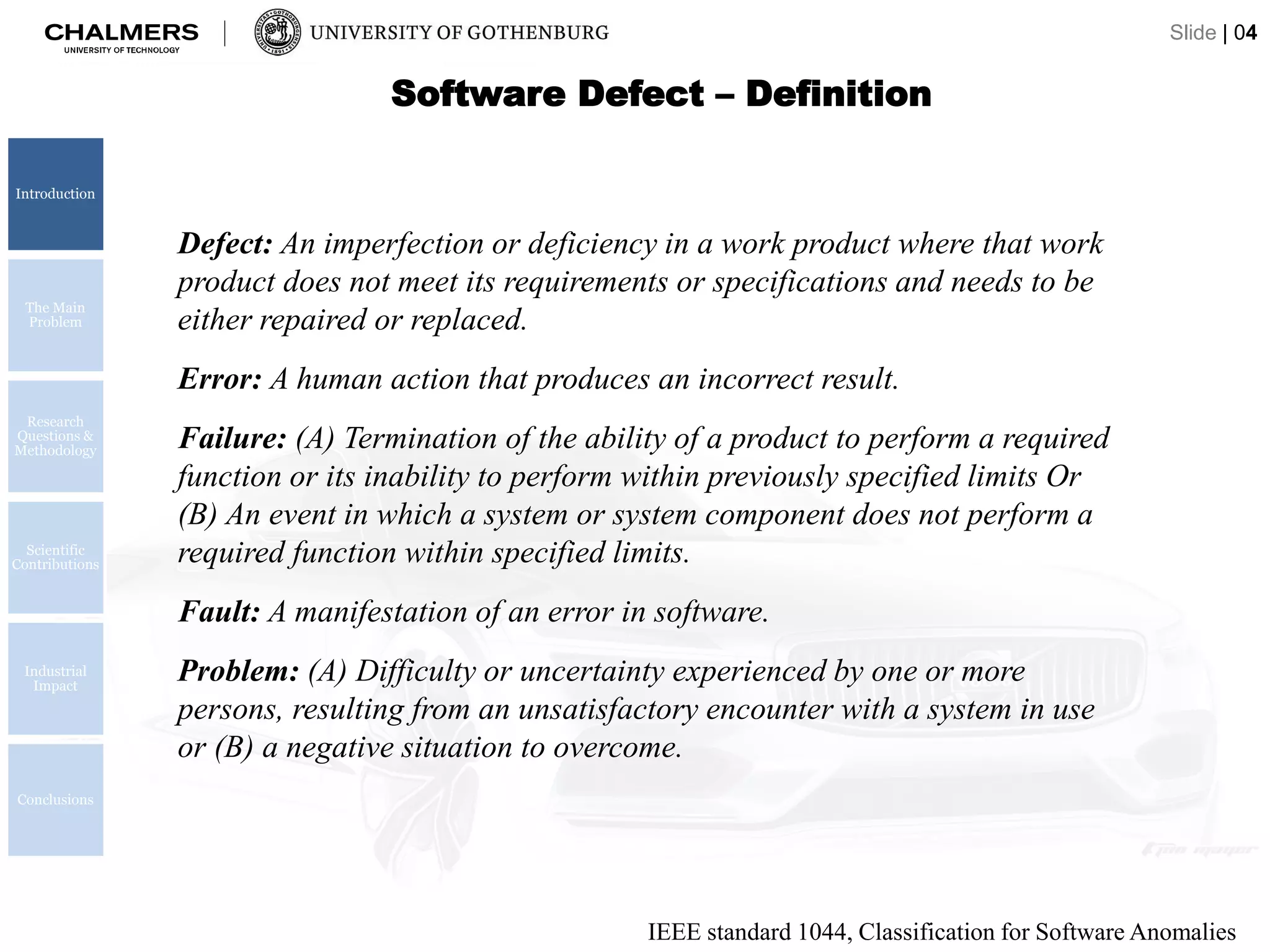 Software Defect – Definition
Defect: An imperfection or deficiency in a work product where that work
product does not meet its requirements or specifications and needs to be
either repaired or replaced.
Error: A human action that produces an incorrect result.
Failure: (A) Termination of the ability of a product to perform a required
function or its inability to perform within previously specified limits Or
(B) An event in which a system or system component does not perform a
required function within specified limits.
Fault: A manifestation of an error in software.
Problem: (A) Difficulty or uncertainty experienced by one or more
persons, resulting from an unsatisfactory encounter with a system in use
or (B) a negative situation to overcome.
IEEE standard 1044, Classification for Software Anomalies
Introduction
The Main
Problem
Research
Questions &
Methodology
Scientific
Contributions
Industrial
Impact
Conclusions
Slide | 04
 