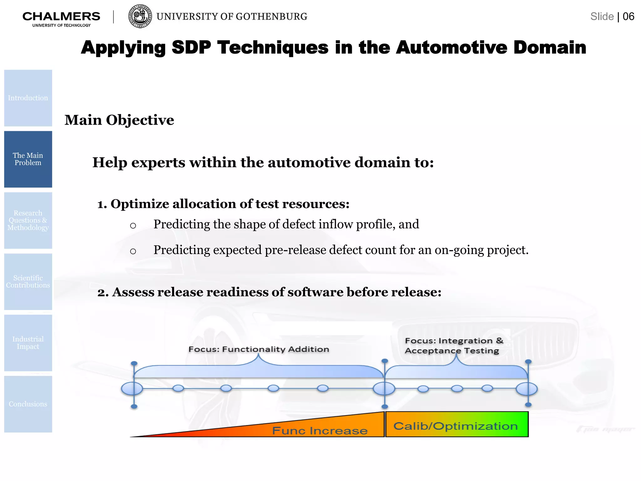 Applying SDP Techniques in the Automotive Domain
Introduction
The Main
Problem
Research
Questions &
Methodology
Scientific
Contributions
Industrial
Impact
Conclusions
Main Objective
1. Optimize allocation of test resources:
o Predicting the shape of defect inflow profile, and
o Predicting expected pre-release defect count for an on-going project.
Help experts within the automotive domain to:
2. Assess release readiness of software before release:
Slide | 06
 