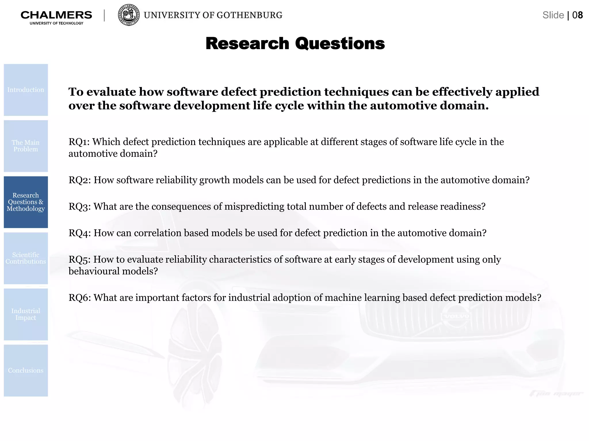 Research Questions
RQ1: Which defect prediction techniques are applicable at different stages of software life cycle in the
automotive domain?
RQ2: How software reliability growth models can be used for defect predictions in the automotive domain?
RQ3: What are the consequences of mispredicting total number of defects and release readiness?
RQ4: How can correlation based models be used for defect prediction in the automotive domain?
RQ5: How to evaluate reliability characteristics of software at early stages of development using only
behavioural models?
RQ6: What are important factors for industrial adoption of machine learning based defect prediction models?
To evaluate how software defect prediction techniques can be effectively applied
over the software development life cycle within the automotive domain.
Introduction
The Main
Problem
Research
Questions &
Methodology
Scientific
Contributions
Industrial
Impact
Conclusions
Slide | 08
 