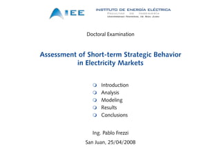 Doctoral Examination



Assessment of Short-term Strategic Behavior
            f h                  i   h i
          in Electricity Markets


                    Introduction
                    Analysis
                    Modeling
                    Results
                    Conclusions


                Ing. Pablo Frezzi
             San Juan, 25/04/2008
 