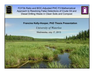 F2:F3b Ratio and BOC-Adjusted PHC F3 Mathematical
Approach to Resolving False Detections of Crude Oil and
Diesel Drilling Waste in Clean Soils and Compost
Francine Kelly-Hooper, PhD Thesis Presentation
Wednesday July 17, 2013
University of Waterloo
 
