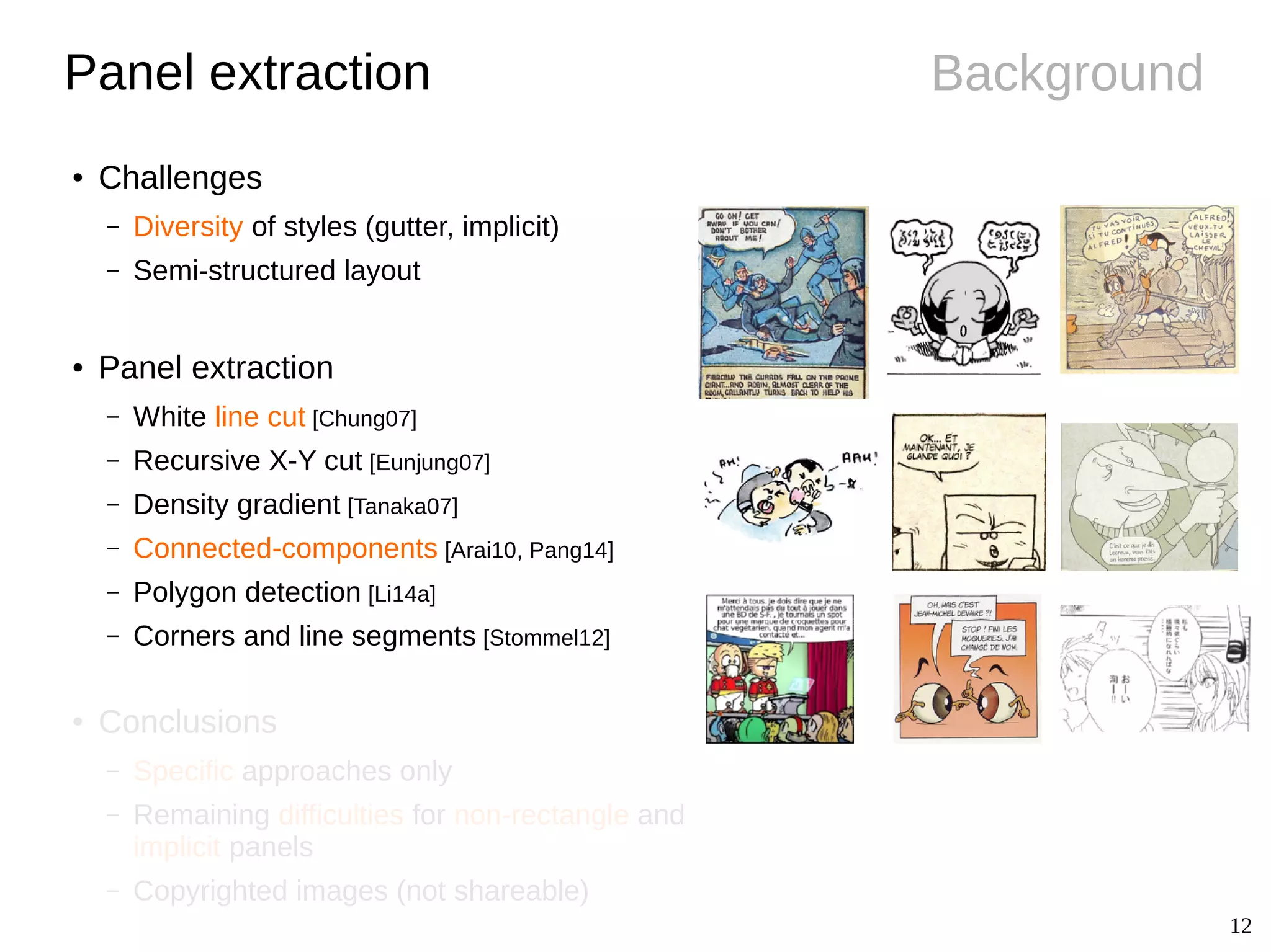 12
BackgroundPanel extraction
● Challenges
– Diversity of styles (gutter, implicit)
– Semi-structured layout
● Panel extraction
– White line cut [Chung07]
– Recursive X-Y cut [Eunjung07]
– Density gradient [Tanaka07]
– Connected-components [Arai10, Pang14]
– Polygon detection [Li14a]
– Corners and line segments [Stommel12]
● Conclusions
– Specific approaches only
– Remaining difficulties for non-rectangle and
implicit panels
– Copyrighted images (not shareable)
 