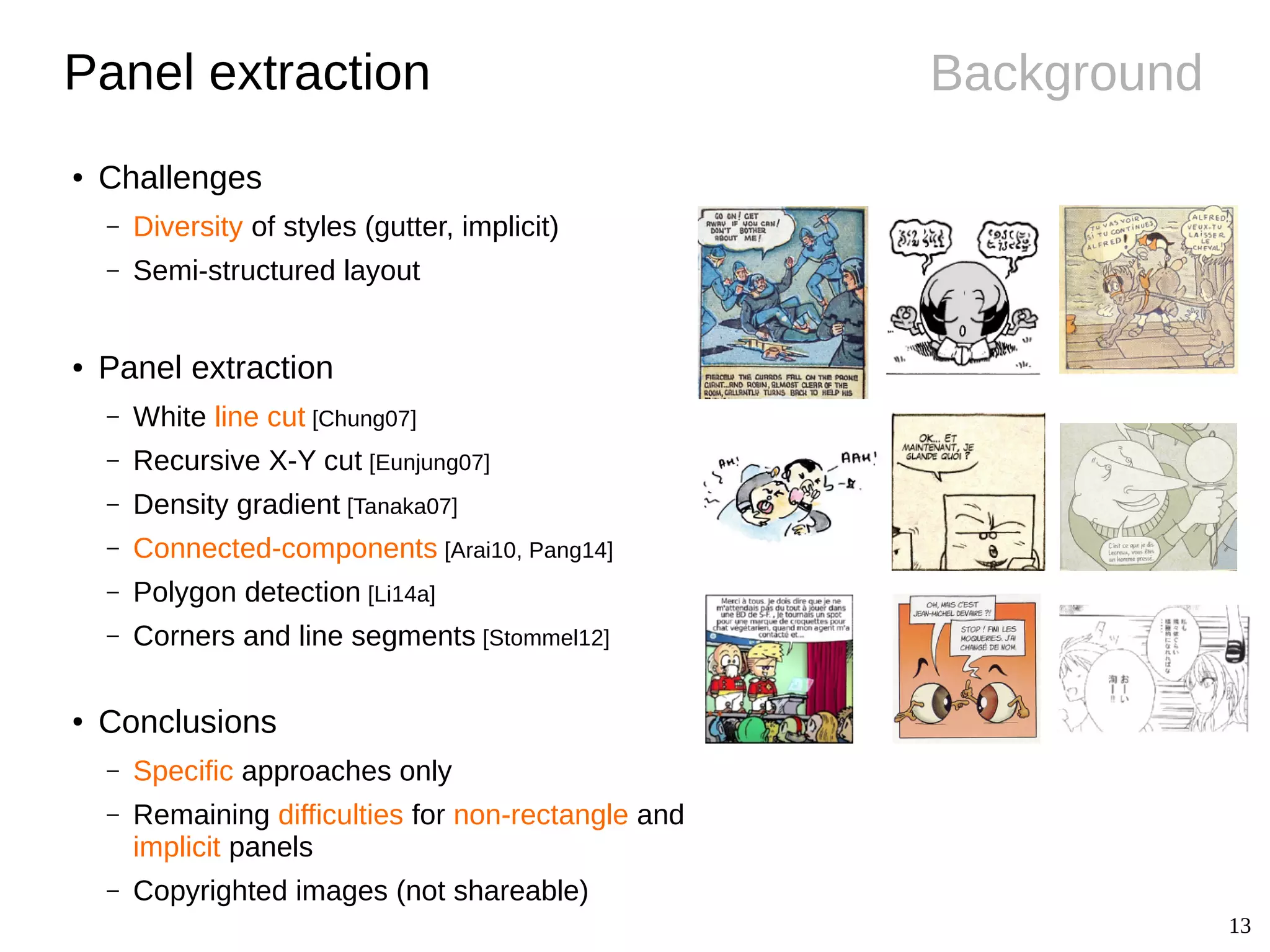 13
BackgroundPanel extraction
● Challenges
– Diversity of styles (gutter, implicit)
– Semi-structured layout
● Panel extraction
– White line cut [Chung07]
– Recursive X-Y cut [Eunjung07]
– Density gradient [Tanaka07]
– Connected-components [Arai10, Pang14]
– Polygon detection [Li14a]
– Corners and line segments [Stommel12]
● Conclusions
– Specific approaches only
– Remaining difficulties for non-rectangle and
implicit panels
– Copyrighted images (not shareable)
 