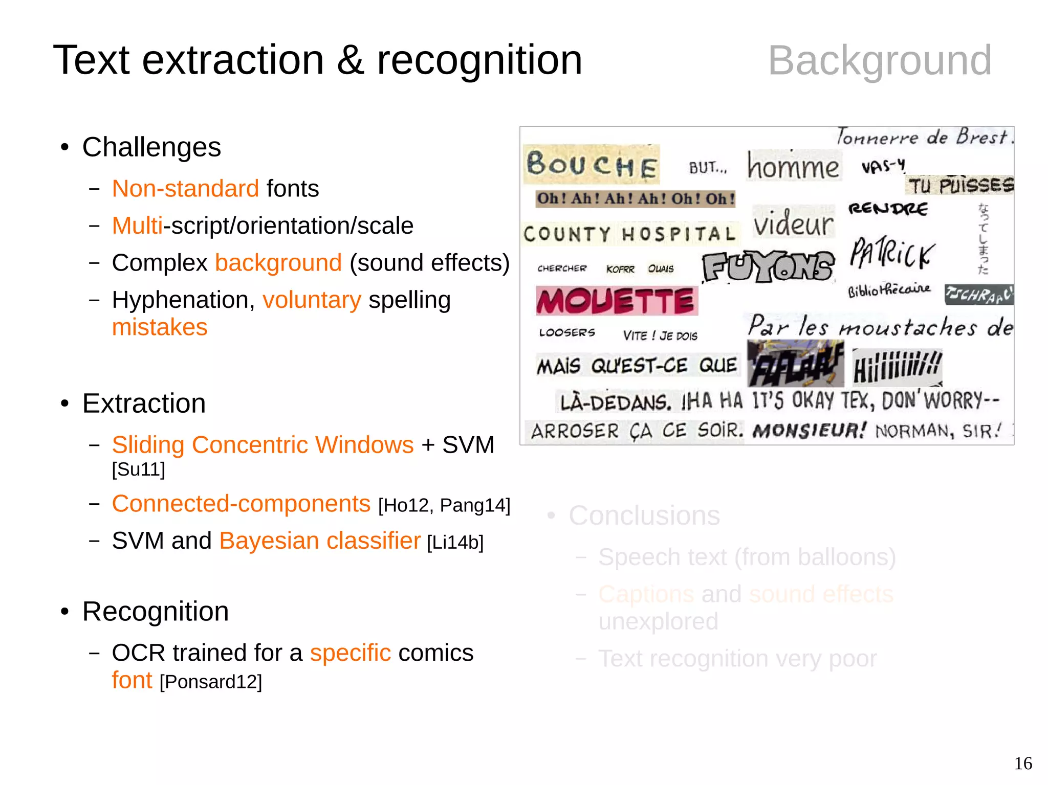 16
Background
● Conclusions
– Speech text (from balloons)
– Captions and sound effects
unexplored
– Text recognition very poor
Text extraction & recognition
● Challenges
– Non-standard fonts
– Multi-script/orientation/scale
– Complex background (sound effects)
– Hyphenation, voluntary spelling
mistakes
● Extraction
– Sliding Concentric Windows + SVM
[Su11]
– Connected-components [Ho12, Pang14]
– SVM and Bayesian classifier [Li14b]
● Recognition
– OCR trained for a specific comics
font [Ponsard12]
 