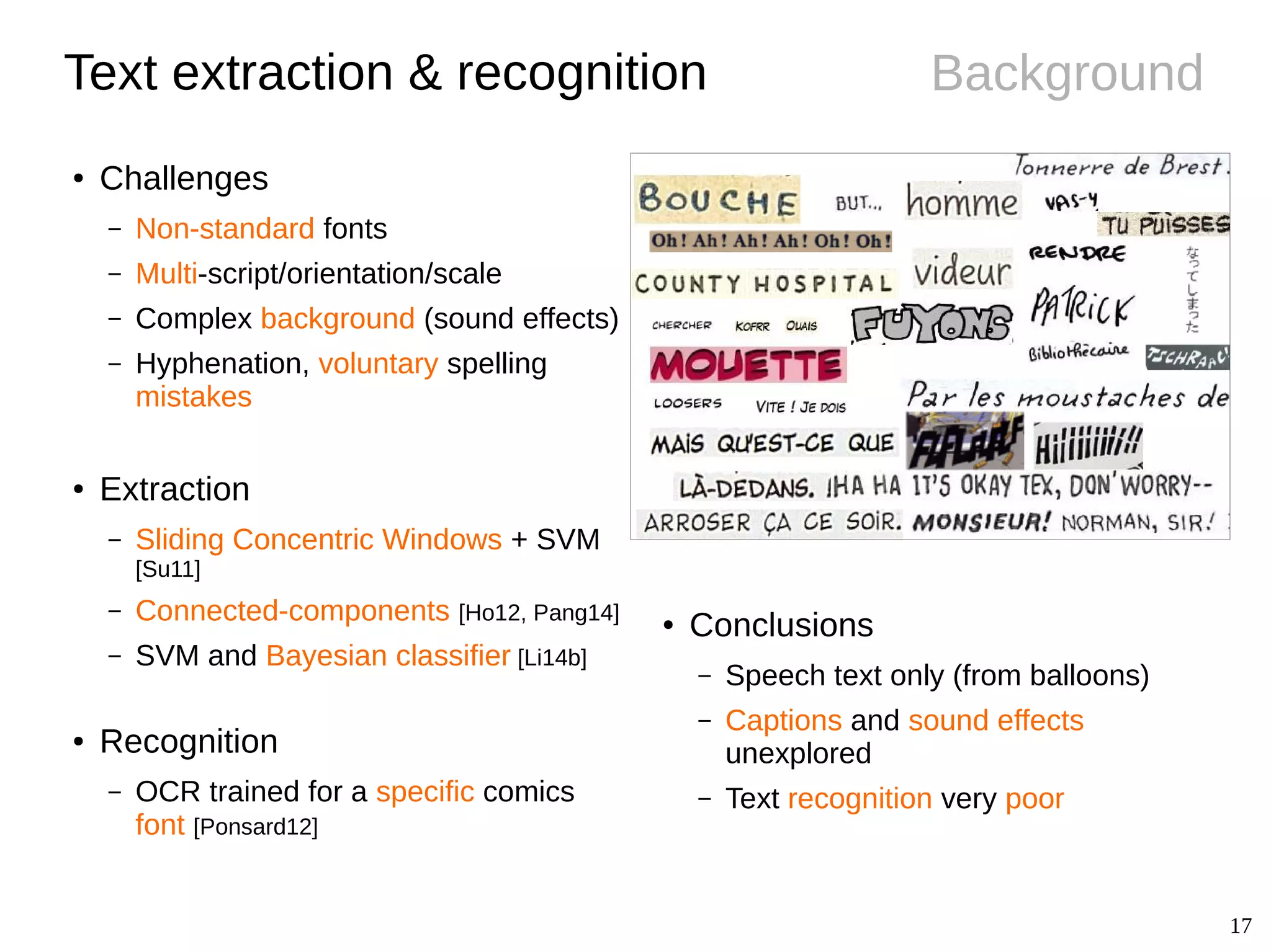 17
Background
● Conclusions
– Speech text only (from balloons)
– Captions and sound effects
unexplored
– Text recognition very poor
Text extraction & recognition
● Challenges
– Non-standard fonts
– Multi-script/orientation/scale
– Complex background (sound effects)
– Hyphenation, voluntary spelling
mistakes
● Extraction
– Sliding Concentric Windows + SVM
[Su11]
– Connected-components [Ho12, Pang14]
– SVM and Bayesian classifier [Li14b]
● Recognition
– OCR trained for a specific comics
font [Ponsard12]
 