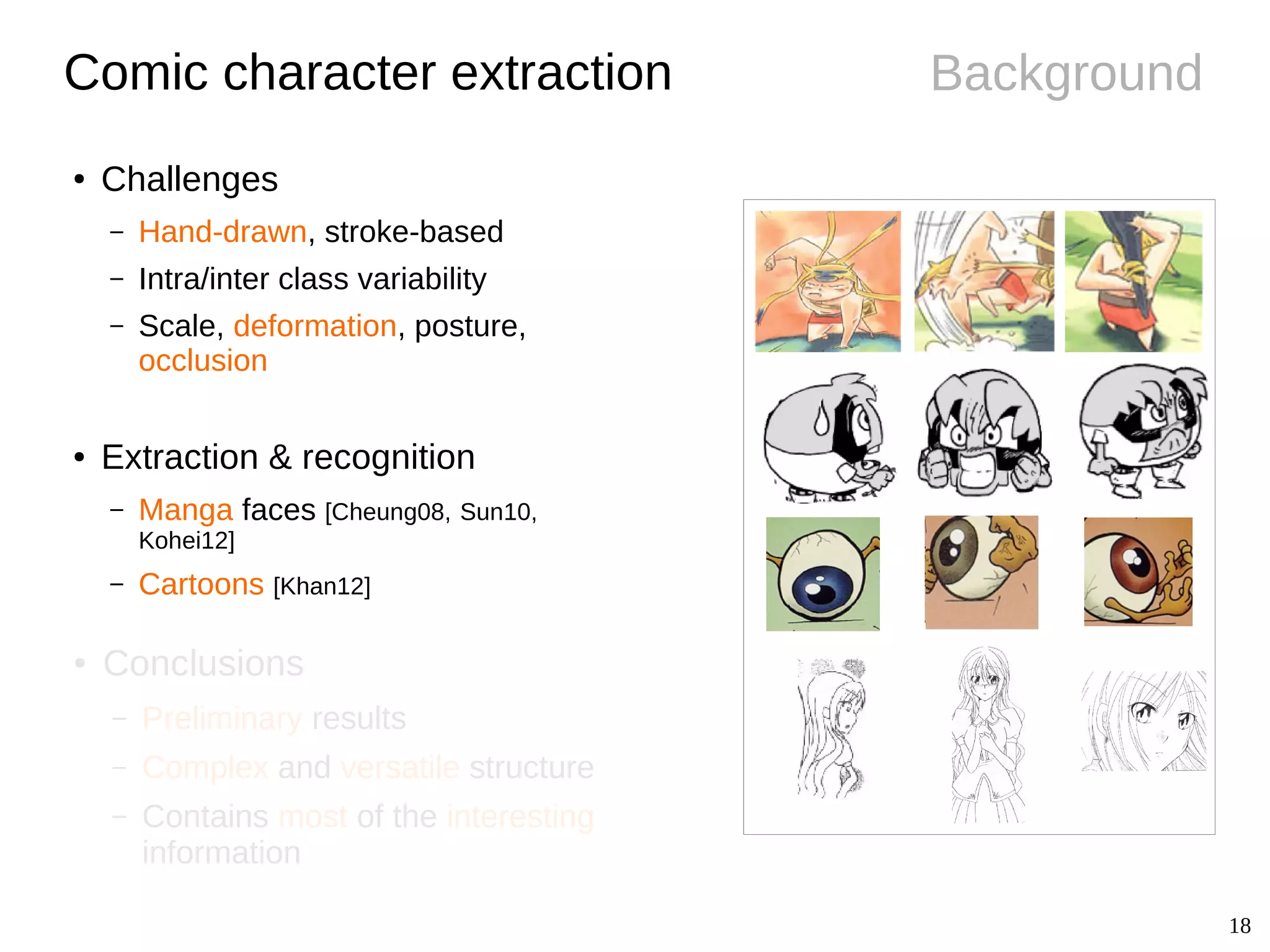 18
Background
● Conclusions
– Preliminary results
– Complex and versatile structure
– Contains most of the interesting
information
Comic character extraction
● Challenges
– Hand-drawn, stroke-based
– Intra/inter class variability
– Scale, deformation, posture,
occlusion
● Extraction & recognition
– Manga faces [Cheung08, Sun10,
Kohei12]
– Cartoons [Khan12]
 