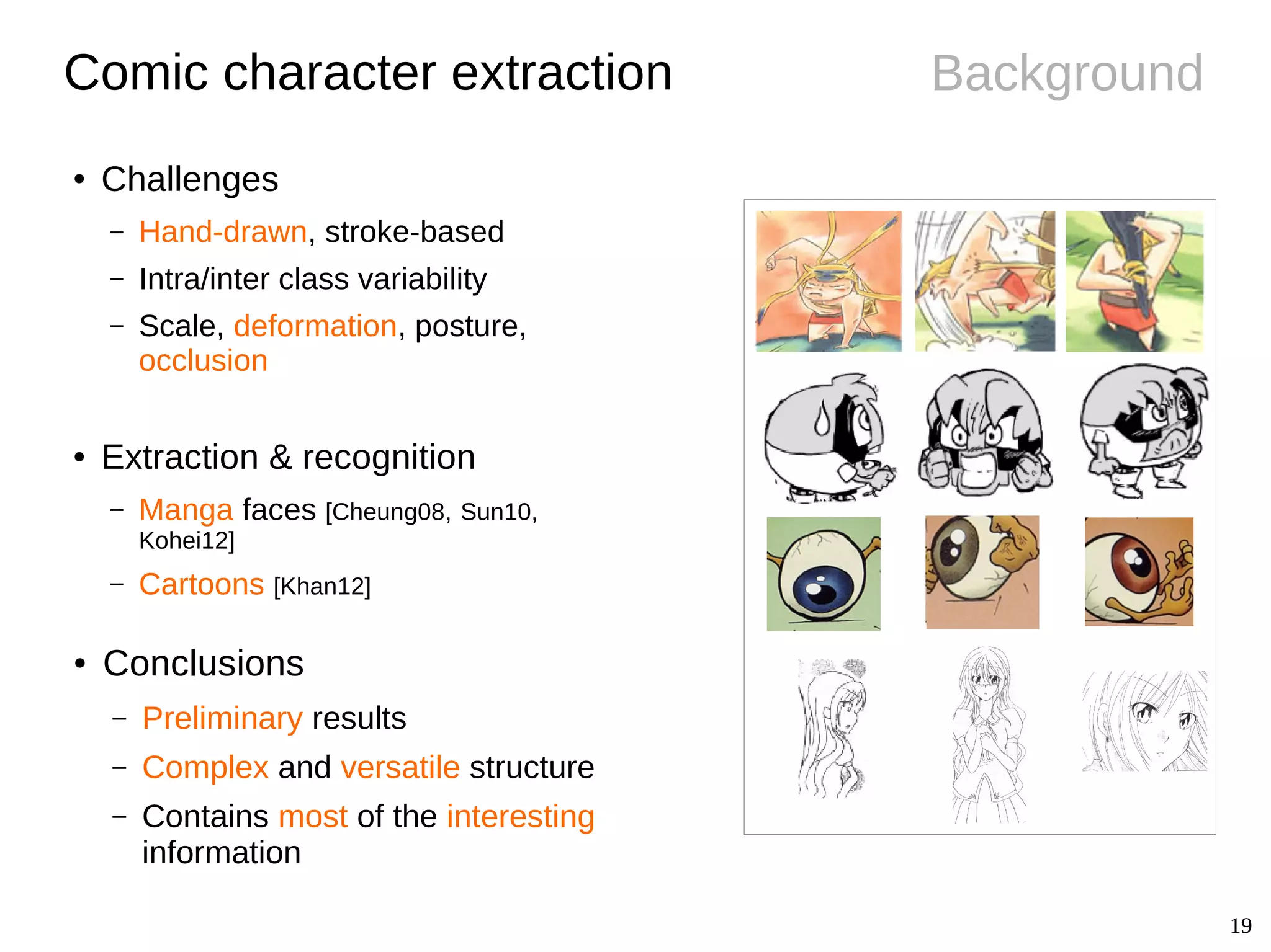 19
Background
● Conclusions
– Preliminary results
– Complex and versatile structure
– Contains most of the interesting
information
Comic character extraction
● Challenges
– Hand-drawn, stroke-based
– Intra/inter class variability
– Scale, deformation, posture,
occlusion
● Extraction & recognition
– Manga faces [Cheung08, Sun10,
Kohei12]
– Cartoons [Khan12]
 