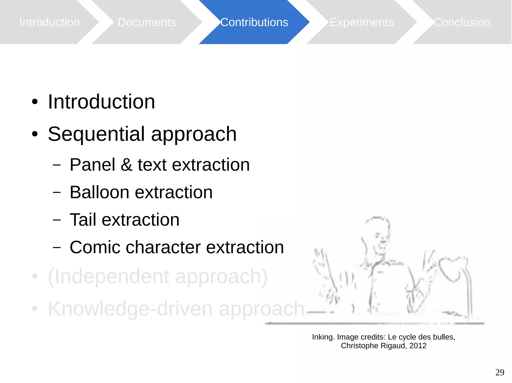 29
Introduction Documents Contributions ConclusionExperiments
Inking. Image credits: Le cycle des bulles,
Christophe Rigaud, 2012
● Introduction
● Sequential approach
– Panel & text extraction
– Balloon extraction
– Tail extraction
– Comic character extraction
● (Independent approach)
● Knowledge-driven approach
 