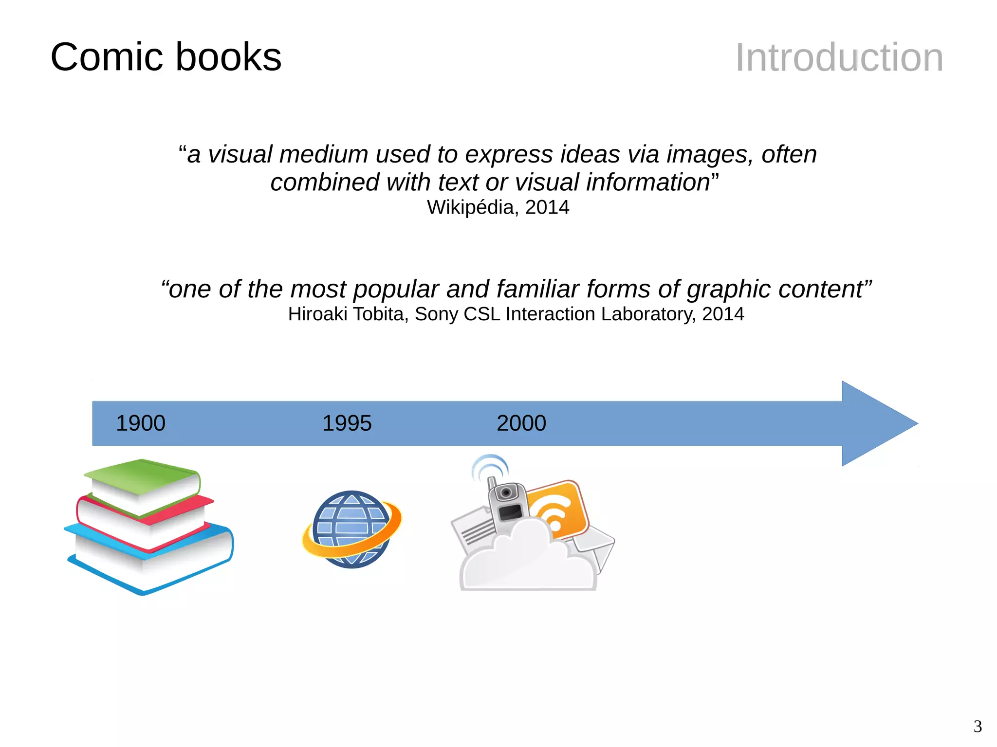 3
IntroductionComic books
1900 1995 2000
“a visual medium used to express ideas via images, often
combined with text or visual information”
Wikipédia, 2014
“one of the most popular and familiar forms of graphic content”
Hiroaki Tobita, Sony CSL Interaction Laboratory, 2014
 