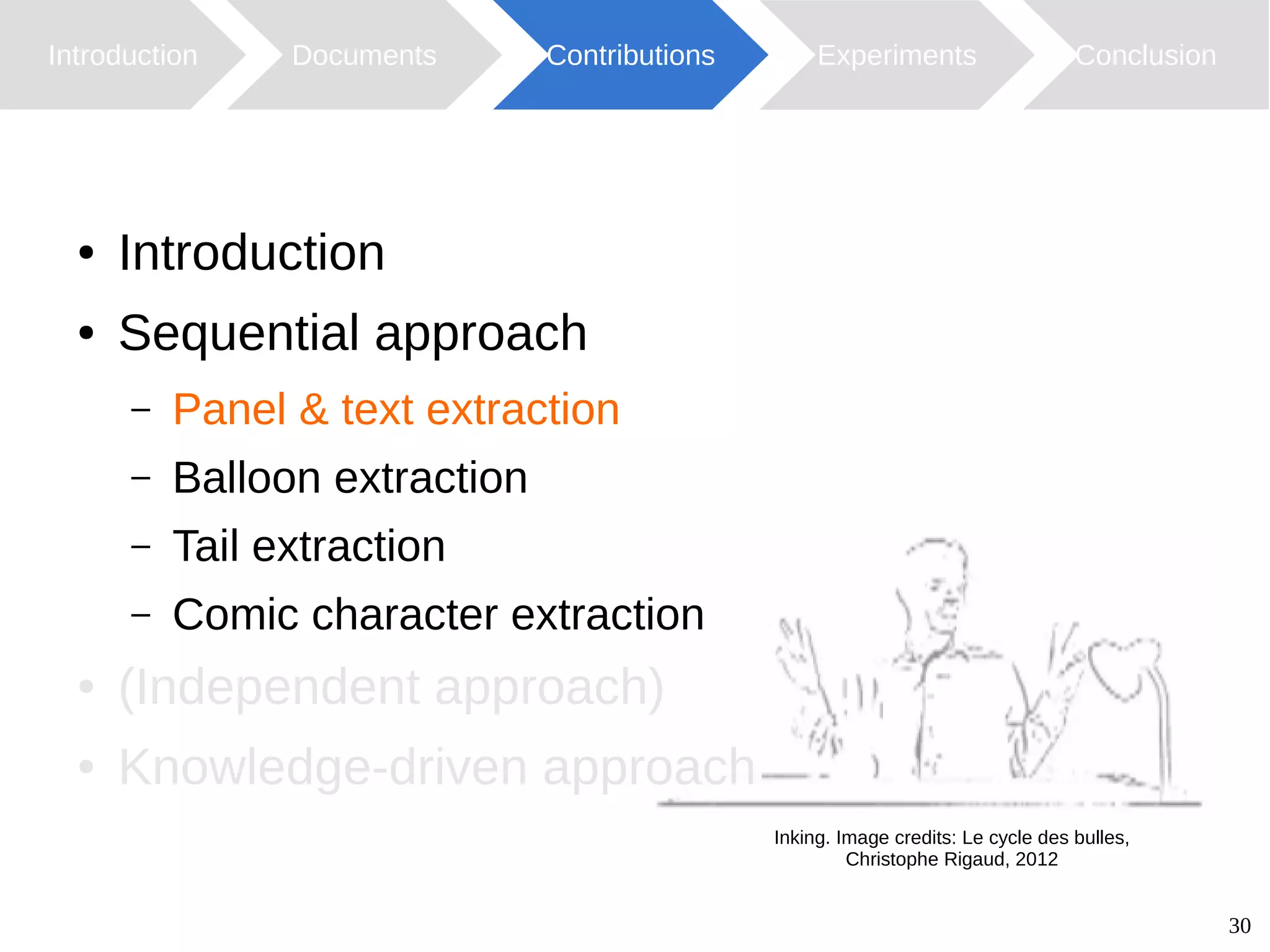 30
Introduction Documents Contributions ConclusionExperiments
Inking. Image credits: Le cycle des bulles,
Christophe Rigaud, 2012
● Introduction
● Sequential approach
– Panel & text extraction
– Balloon extraction
– Tail extraction
– Comic character extraction
● (Independent approach)
● Knowledge-driven approach
 