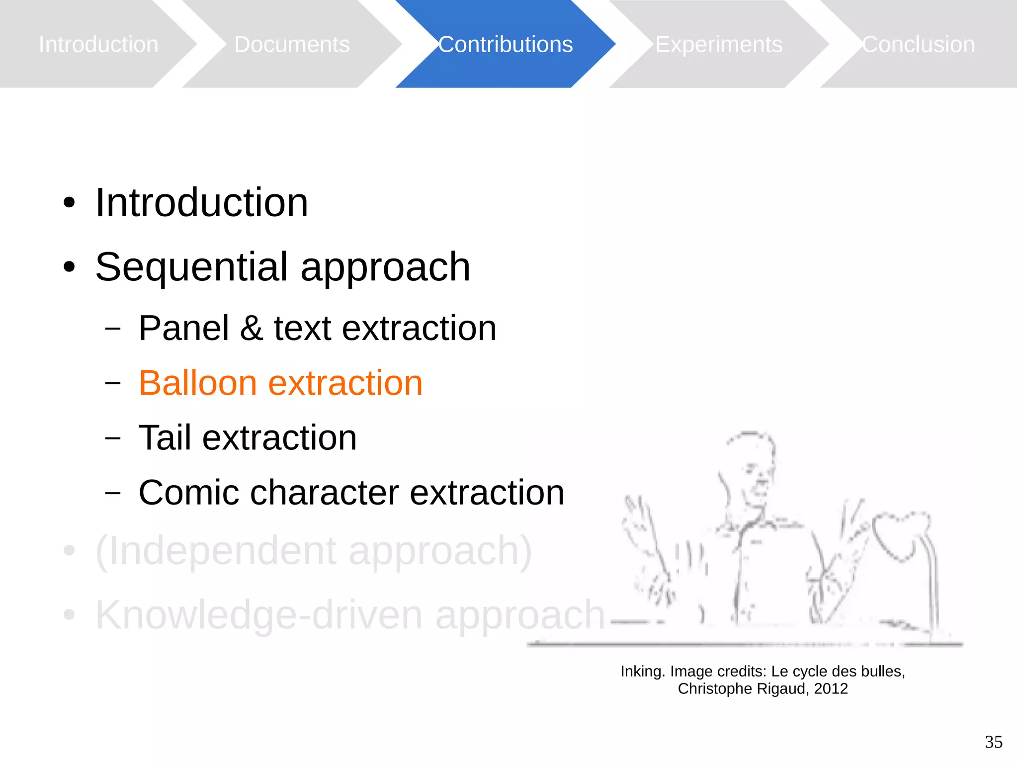 35
Introduction Documents Contributions ConclusionExperiments
Inking. Image credits: Le cycle des bulles,
Christophe Rigaud, 2012
● Introduction
● Sequential approach
– Panel & text extraction
– Balloon extraction
– Tail extraction
– Comic character extraction
● (Independent approach)
● Knowledge-driven approach
 