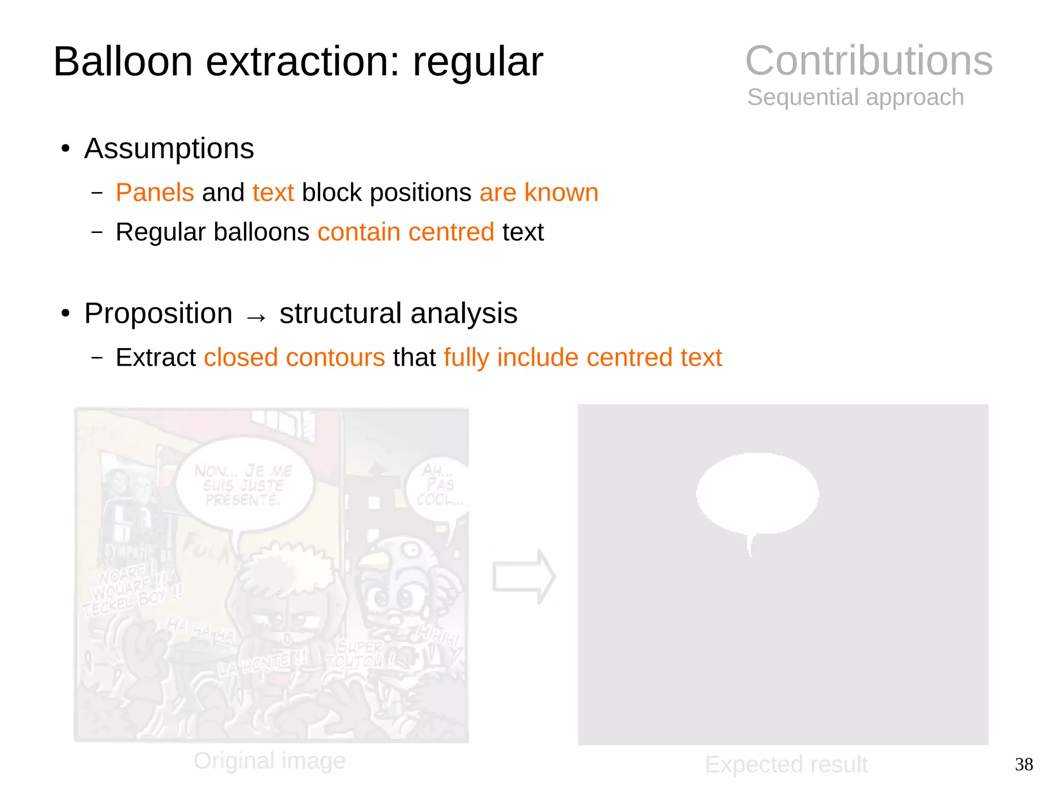 38
Contributions
Sequential approach
Balloon extraction: regular
● Assumptions
– Panels and text block positions are known
– Regular balloons contain centred text
● Proposition → structural analysis
– Extract closed contours that fully include centred text
Original image Expected result
 