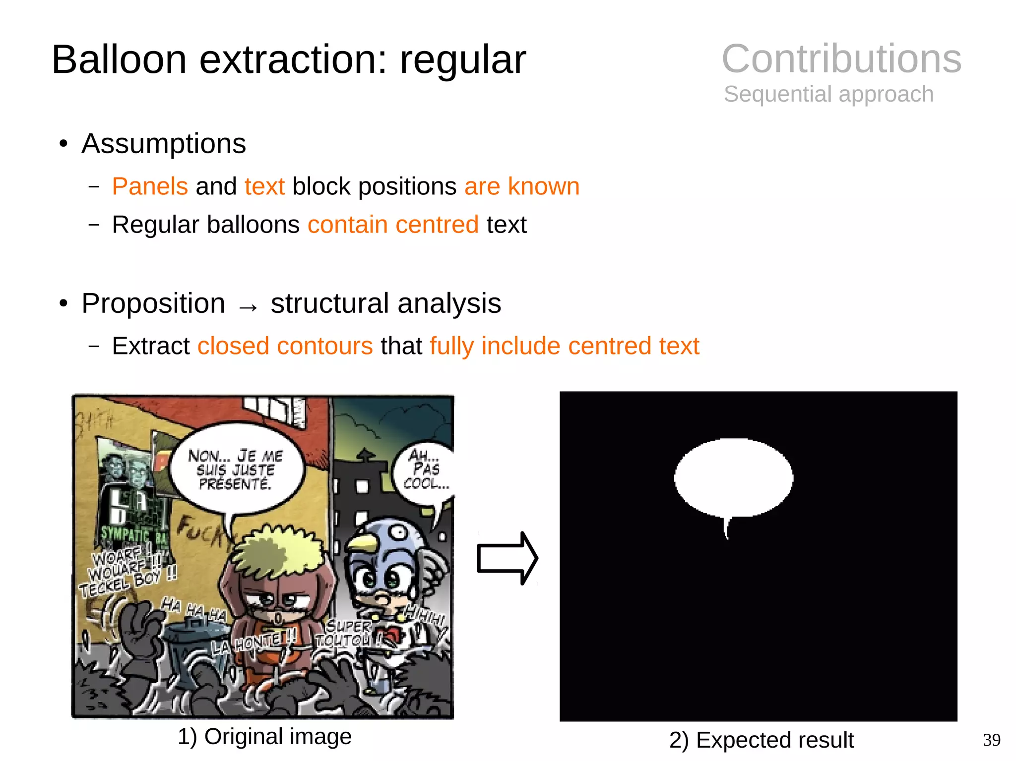 39
Contributions
Sequential approach
Balloon extraction: regular
● Assumptions
– Panels and text block positions are known
– Regular balloons contain centred text
● Proposition → structural analysis
– Extract closed contours that fully include centred text
1) Original image 2) Expected result
 