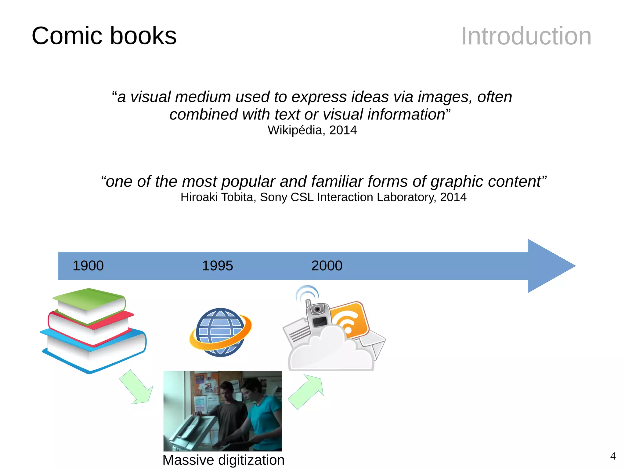 4
IntroductionComic books
1900 1995 2000
“a visual medium used to express ideas via images, often
combined with text or visual information”
Wikipédia, 2014
“one of the most popular and familiar forms of graphic content”
Hiroaki Tobita, Sony CSL Interaction Laboratory, 2014
Massive digitization
 