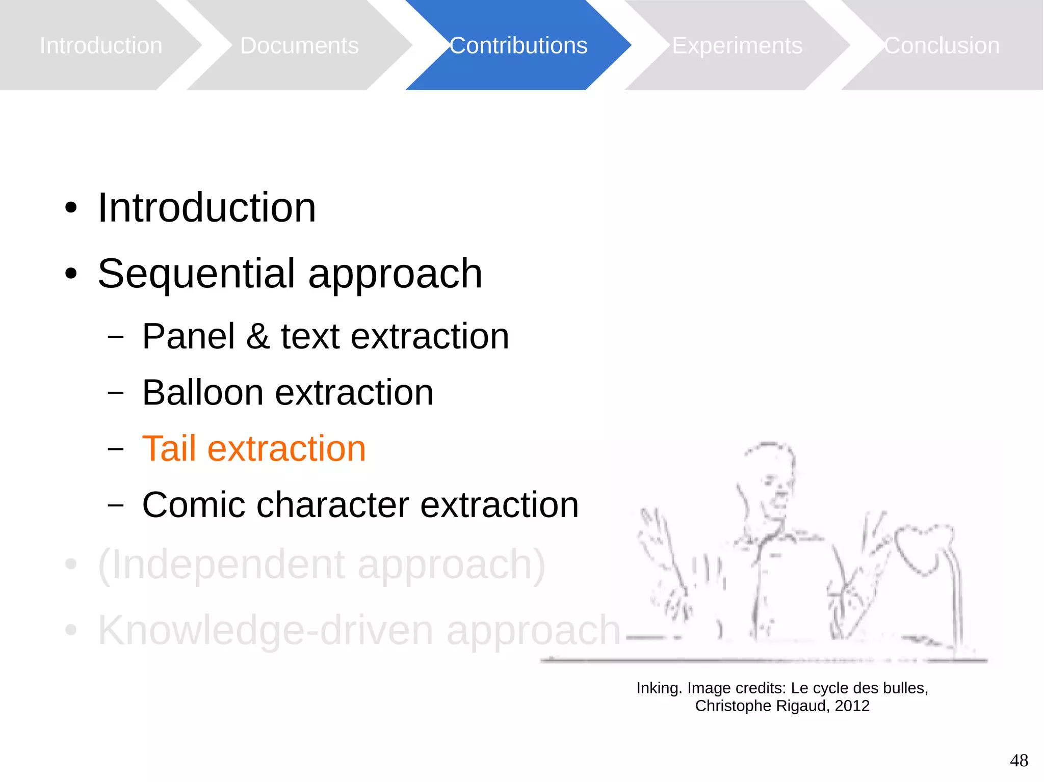 48
Introduction Documents Contributions ConclusionExperiments
Inking. Image credits: Le cycle des bulles,
Christophe Rigaud, 2012
● Introduction
● Sequential approach
– Panel & text extraction
– Balloon extraction
– Tail extraction
– Comic character extraction
● (Independent approach)
● Knowledge-driven approach
 