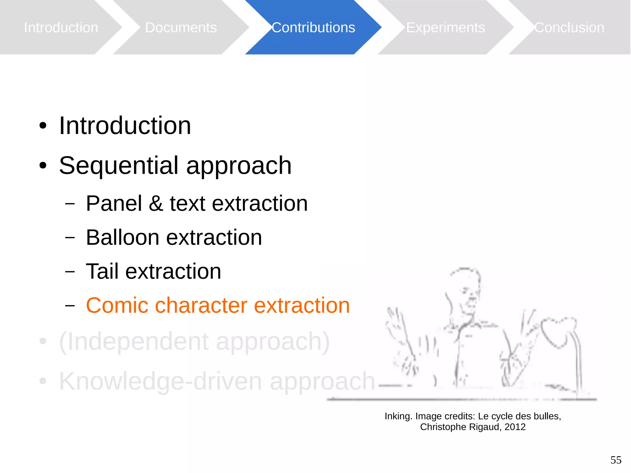 55
Introduction Documents Contributions ConclusionExperiments
Inking. Image credits: Le cycle des bulles,
Christophe Rigaud, 2012
● Introduction
● Sequential approach
– Panel & text extraction
– Balloon extraction
– Tail extraction
– Comic character extraction
● (Independent approach)
● Knowledge-driven approach
 