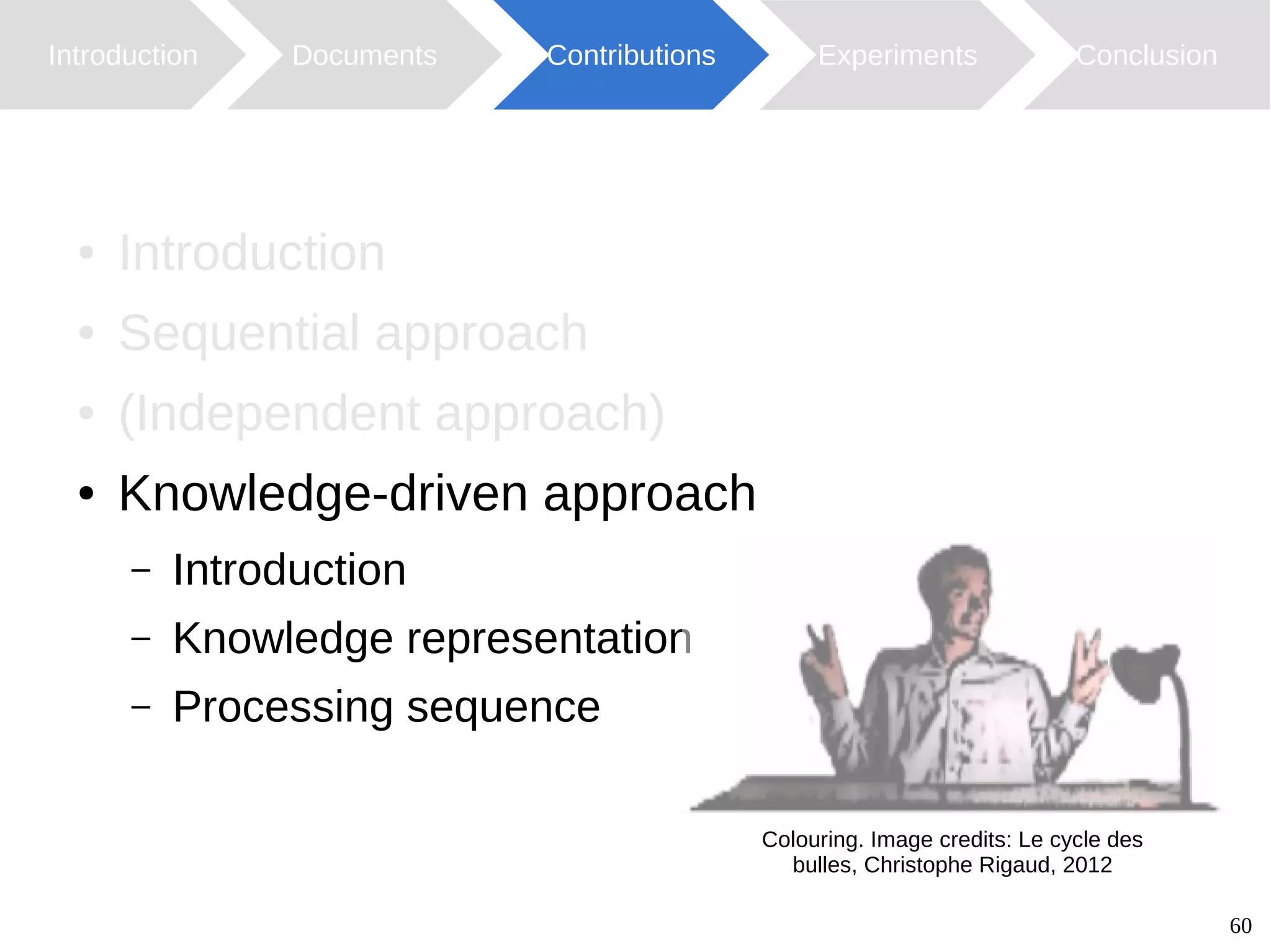 60
Introduction Documents Contributions ConclusionExperiments
● Introduction
● Sequential approach
● (Independent approach)
● Knowledge-driven approach
– Introduction
– Knowledge representation
– Processing sequence
Colouring. Image credits: Le cycle des
bulles, Christophe Rigaud, 2012
 
