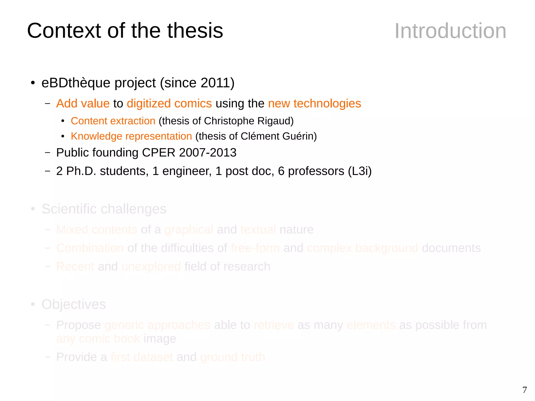 7
IntroductionContext of the thesis
● eBDthèque project (since 2011)
– Add value to digitized comics using the new technologies
●
Content extraction (thesis of Christophe Rigaud)
● Knowledge representation (thesis of Clément Guérin)
– Public founding CPER 2007-2013
– 2 Ph.D. students, 1 engineer, 1 post doc, 6 professors (L3i)
●
Scientific challenges
– Mixed contents of a graphical and textual nature
– Combination of the difficulties of free-form and complex background documents
– Recent and unexplored field of research
● Objectives
– Propose generic approaches able to retrieve as many elements as possible from
any comic book image
– Provide a first dataset and ground truth
 