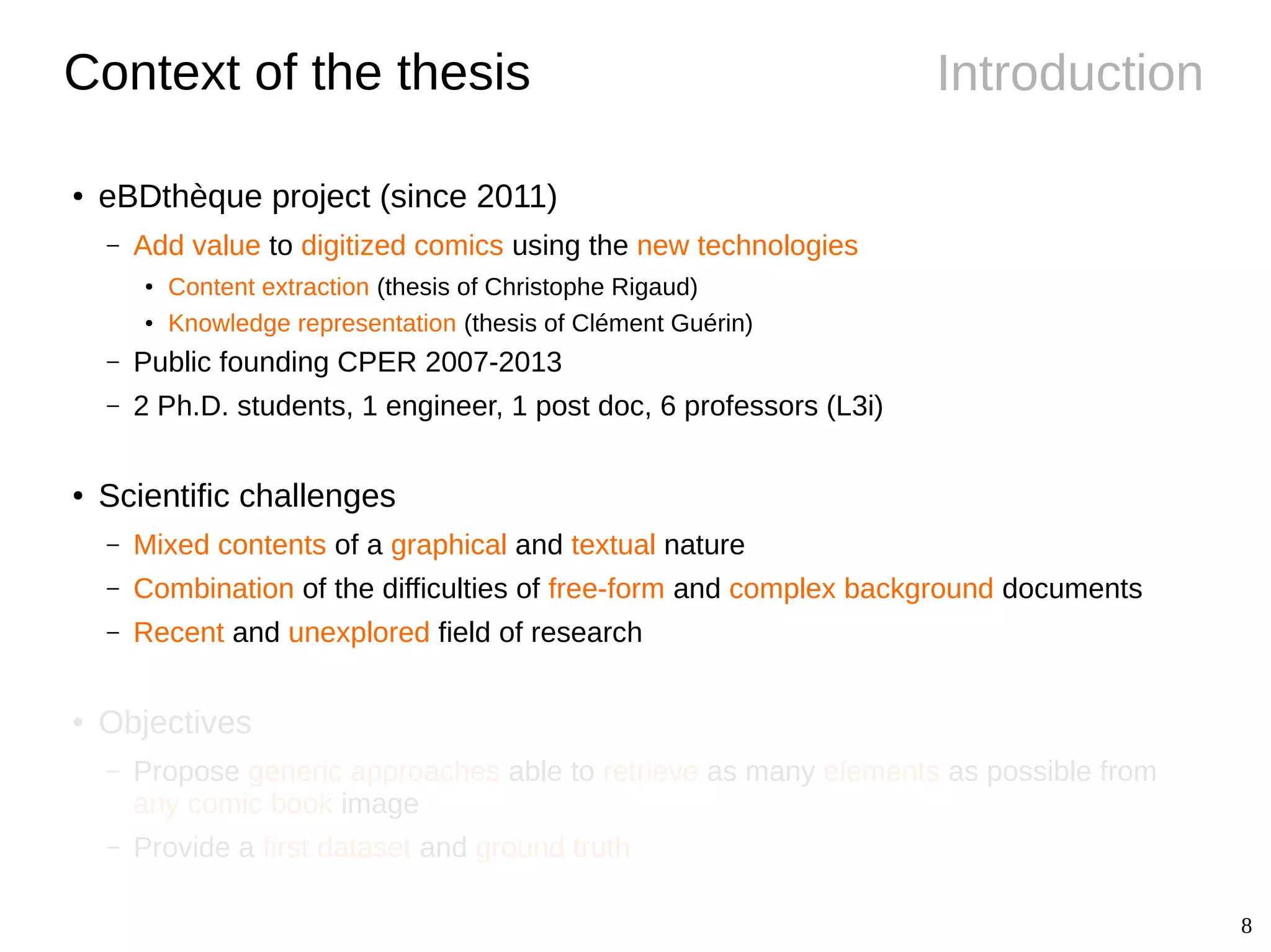 8
IntroductionContext of the thesis
● eBDthèque project (since 2011)
– Add value to digitized comics using the new technologies
●
Content extraction (thesis of Christophe Rigaud)
● Knowledge representation (thesis of Clément Guérin)
– Public founding CPER 2007-2013
– 2 Ph.D. students, 1 engineer, 1 post doc, 6 professors (L3i)
●
Scientific challenges
– Mixed contents of a graphical and textual nature
– Combination of the difficulties of free-form and complex background documents
– Recent and unexplored field of research
● Objectives
– Propose generic approaches able to retrieve as many elements as possible from
any comic book image
– Provide a first dataset and ground truth
 